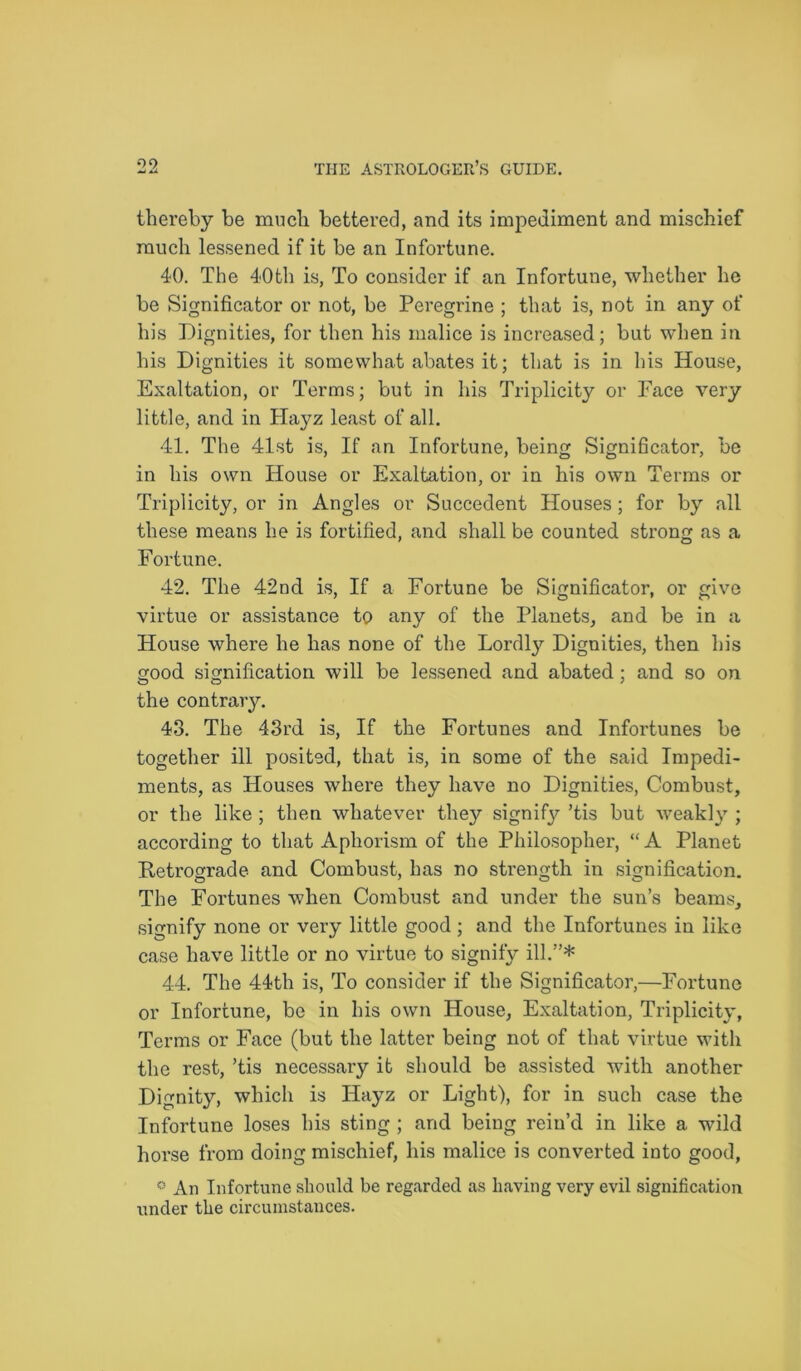 thereby be much bettered, and its impediment and mischief much lessened if it be an Infortune. 40. The 40th is, To consider if an Infortune, whether he be Significator or not, be Peregrine ; that is, not in any of his Dignities, for then his malice is increased; but when in his Dignities it somewhat abates it; that is in his House, Exaltation, or Terms; but in his Triplicity or Face very li ttle, and in Hayz least of all. 41. The 41st is, If an Infortune, being Significator, be in his own House or Exaltation, or in his own Terms or Triplicity, or in Angles or Succedent Houses; for by all these means he is fortified, and shall be counted strong as a Fortune. 42. The 42nd is, If a Fortune be Significator, or give virtue or assistance to any of the Planets, and be in a House where he has none of the Lordly Dignities, then his good signification will be lessened and abated; and so on the contrary. 43. The 43rd is, If the Fortunes and Infortunes be together ill posited, that is, in some of the said Impedi- ments, as Houses where they have no Dignities, Combust, or the like ; then whatever they signify ’tis but weakly ; according to that Aphorism of the Philosopher, “ A Planet Retrograde and Combust, has no strength in signification. The Fortunes when Combust and under the sun’s beams, signify none or very little good; and the Infortunes in like case have little or no virtue to signify ill.”* 44. The 44th is, To consider if the Significator,—Fortune or Infortune, be in his own House, Exaltation, Triplicity, Terms or Face (but the latter being not of that virtue with the rest, ’tis necessary it should be assisted with another Dignity, which is Hayz or Light), for in such case the Infortune loses his sting ; and being rein’d in like a wild horse from doing mischief, his malice is converted into good, ° An Infortune should be regarded as having very evil signification under the circumstances.