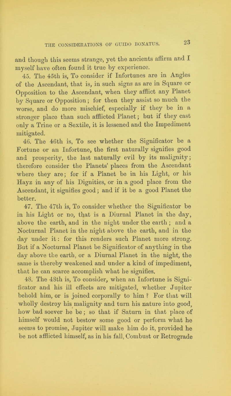 and though this seems strange, yet the ancients affirm and I myself have often found it true by experience. 45. The 45th is, To consider if Infortunes are in Angles of the Ascendant, that is, in such signs as are in Square or Opposition to the Ascendant, when they afflict any Planet by Square or Opposition; for then they assist so much the worse, and do more mischief, especially if they be in a stronger place than such afflicted Planet; but it they cast only a Trine or a Sextile, it is lessened and the Impediment mitigated. 46. The 46th is, To see whether the Significator be a Fortune or an Infortune, the first naturally signifies good and prosperity, the last naturally evil by its malignity; therefore consider the Planets’ places from the Ascendant where they are; for if a Planet be in his Light, or his Hayz in any of his Dignities, or in a good place from the Ascendant, it signifies good; and if it be a good Planet the better. 47. The 47th is, To consider whether the Significator be in his Light or no, that is a Diurnal Planet in the day, above the earth, and in the night under the earth ; and a Nocturnal Planet in the night above the earth, and in the day under it: for this renders such Planet more strong. But if a Nocturnal Planet be Significator of anything in the day above the earth, or a Diurnal Planet in the night, the same is thereby weakened and under a kind of impediment, that he can scarce accomplish what he signifies. 48. The 48tli is, To consider, when an Infortune is Signi- ficator and his ill effects are mitigated, whether Jupiter behold him, or is joined corporally to him ? For that will wholly destroy his malignity and turn his nature into good, how bad soever he be; so that if Saturn in that place of himself would not bestow some good or perform what he seems to promise, Jupiter will make him do it, provided he be not afflicted himself, as in his fall, Combust or Retrograde
