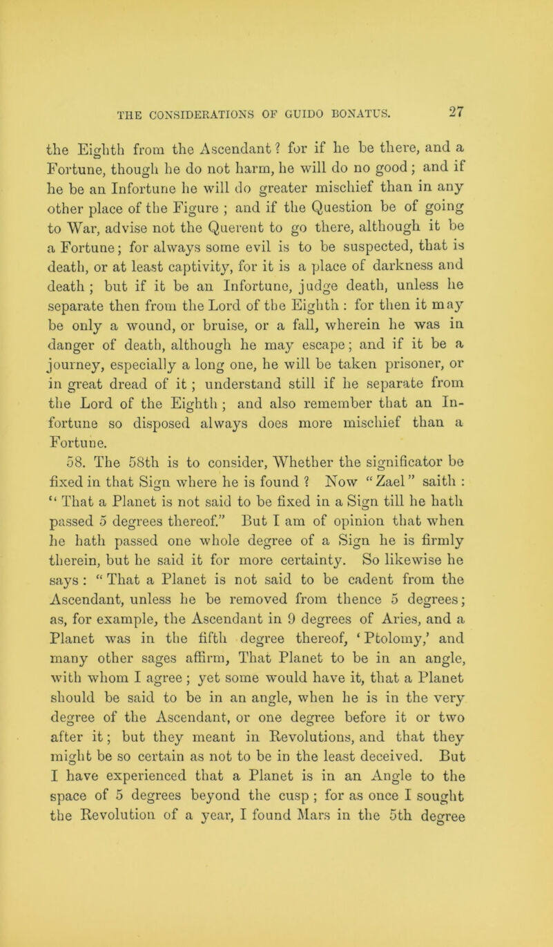the Eighth from the Ascendant ? for if he he there, and a Fortune, though he do not harm, he will do no good ; and if he be an Infortune he will do greater mischief than in any other place of the Figure ; and if the Question be of going to War, advise not the Querent to go there, although it be a Fortune; for always some evil is to be suspected, that is death, or at least captivity, for it is a place of darkness and death; but if it be an Infortune, judge death, unless he separate then from the Lord of the Eighth : for then it ma)^ be only a wound, or bruise, or a fall, wherein he was in danger of death, although he may escape; and if it be a journey, especially a long one, he will be taken prisoner, or in great dread of it ; understand still if he separate from the Lord of the Eighth ; and also remember that an In- fortune so disposed always does more mischief than a Fortune. 58. The 58th is to consider, Whether the significator be fixed in that Sign where he is found ? Now “Zael” saith : “ That a Planet is not said to be fixed in a Sign till he hath passed 5 degrees thereof.” But I am of opinion that when he hath passed one whole degree of a Sign he is firmly therein, but he said it for more certainty. So likewise he says: “ That a Planet is not said to be cadent from the Ascendant, unless he be removed from thence 5 degrees; as, for example, the Ascendant in 9 degrees of Aries, and a Planet was in the fifth degree thereof, ‘ Ptolomy,’ and many other sages affirm, That Planet to be in an angle, with whom I agree; yet some would have it, that a Planet should be said to be in an angle, when he is in the very degree of the Ascendant, or one degree before it or two after it; but they meant in Revolutions, and that they might be so certain as not to be in the least deceived. But I have experienced that a Planet is in an Angle to the space of 5 degrees beyond the cusp ; for as once I sought the Revolution of a year, I found Mars in the 5th degree