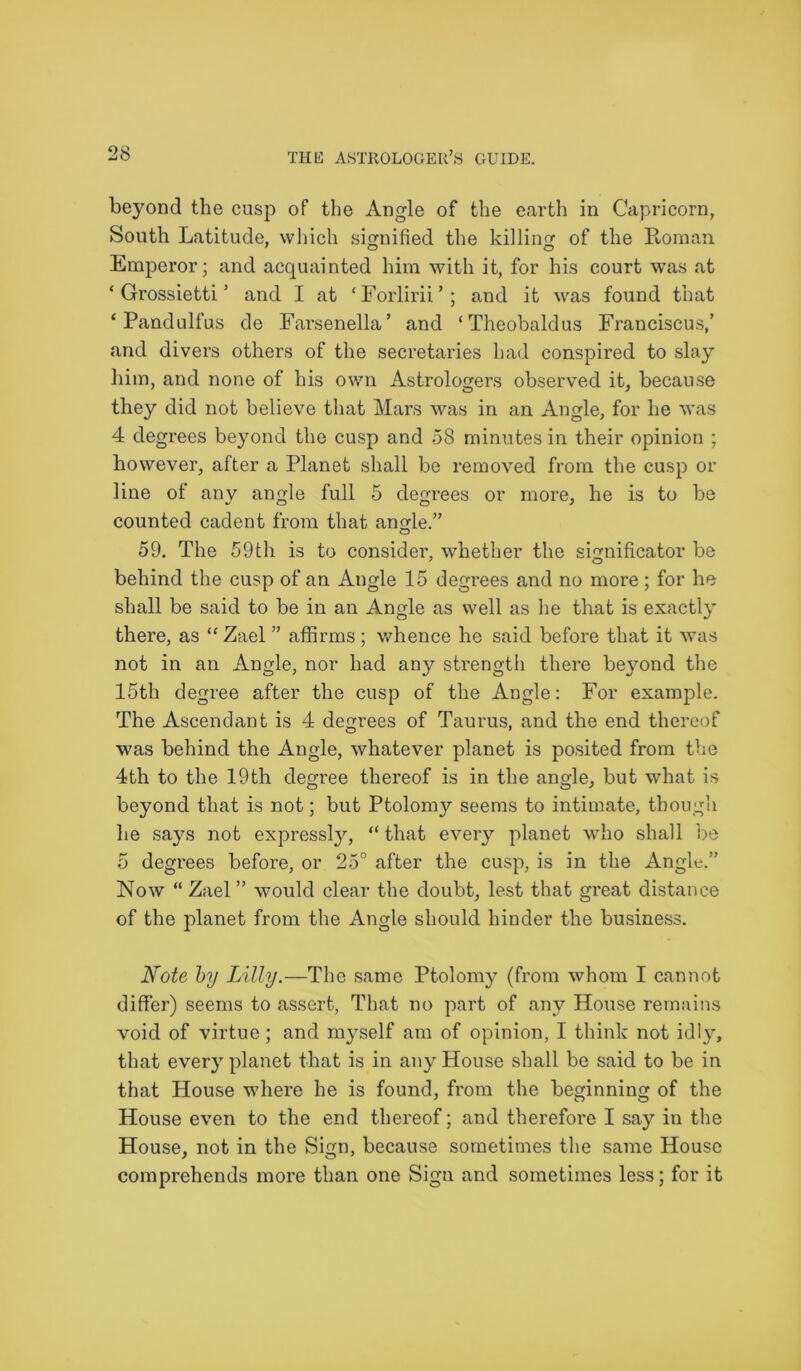 beyond the cusp of the Angle of the earth in Capricorn, South Latitude, which signified the killing of the Roman Emperor; and acquainted him with it, for his court was at ‘ Grossietti ’ and I at ‘Forlirii’; and it was found that ‘ Pandulfus de Farsenella’ and ‘Theobaldus Franciscus,’ and divers others of the secretaries had conspmed to slay him, and none of his own Astrologers observed it, because they did not believe that Mars was in an Angle, for he was 4 degrees beyond the cusp and 58 minutes in their opinion ; however, after a Planet shall be removed from the cusp or line of any angle full 5 degrees or more, he is to be counted cadent from that angle.” 59. The 59th is to consider, whether the significator be behind the cusp of an Angle 15 degrees and no more; for he shall be said to be in an Angle as well as lie that is exactly there, as “Zael ” affirms; whence he said before that it was not in an Angle, nor had any strength there beyond the 15th degree after the cusp of the Angle: For example. The Ascendant is 4 degrees of Taurus, and the end thereof w7as behind the Angle, whatever planet is posited from the 4th to the 19th degree thereof is in the angle, but what is beyond that is not; but Ptolomy seems to intimate, though he says not expressly, “ that every planet who shall be 5 degrees before, or 25° after the cusp, is in the Angle.” Now “ Zael ” would clear the doubt, lest that great distance of the planet from the Angle should hinder the business. Note by Lilly.—The same Ptolomy (from whom I cannot differ) seems to assert, That no part of any House remains void of virtue; and myself am of opinion, I think not idly, that every planet that is in any House shall be said to be in that House where he is found, from the beginning of the House even to the end thereof; and therefore I say in the House, not in the Sign, because sometimes the same House comprehends more than one Sign and sometimes less; for it