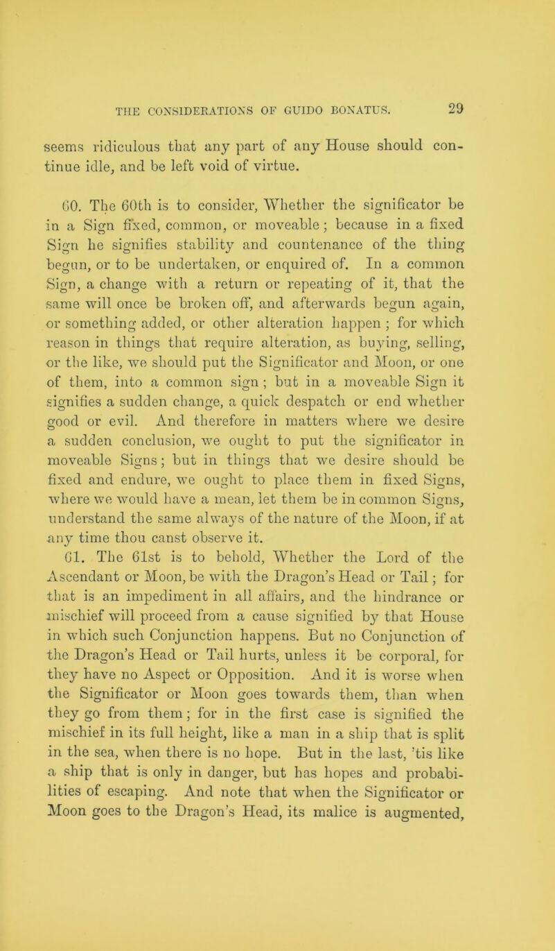 2D seems ridiculous that any part of any House should con- tinue idle, and be left void of virtue. GO. The 60th is to consider, Whether the significator be in a Sign fixed, common, or moveable; because in a fixed Sign he signifies stability and countenance of the thing begun, or to be undertaken, or enquired of. In a common Sign, a change with a return or repeating of it, that the same will once be broken off, and afterwards begun again, or something added, or other alteration happen ; for which reason in things that require alteration, as buying, selling, or the like, we should put the Significator and Moon, or one of them, into a common sign ; but in a moveable Sign it signifies a sudden change, a quick despatch or end whether good or evil. And therefore in matters where we desire a sudden conclusion, we ought to put the significator in moveable Signs; but in things that we desire should be fixed and endure, we ought to place them in fixed Signs, where we would have a mean, let them be in common Sinns, understand the same always of the nature of the Moon, if at any time thou canst observe it. Gl. The 61st is to behold, Whether the Lord of the Ascendant or Moon, be with the Dragon’s Head or Tail; for that is an impediment in all affairs, and the hindrance or mischief will proceed from a cause signified by that House in which such Conjunction happens. But no Conjunction of the Dragon’s Head or Tail hurts, unless it be corporal, for they have no Aspect or Opposition. And it is worse when the Significator or Moon goes towards them, than when they go from them; for in the first case is signified the mischief in its full height, like a man in a ship that is split in the sea, when there is no hope. But in the last, !tis like a ship that is only in danger, but has hopes and probabi- lities of escaping. And note that when the Significator or Moon goes to the Dragon’s Head, its malice is augmented,