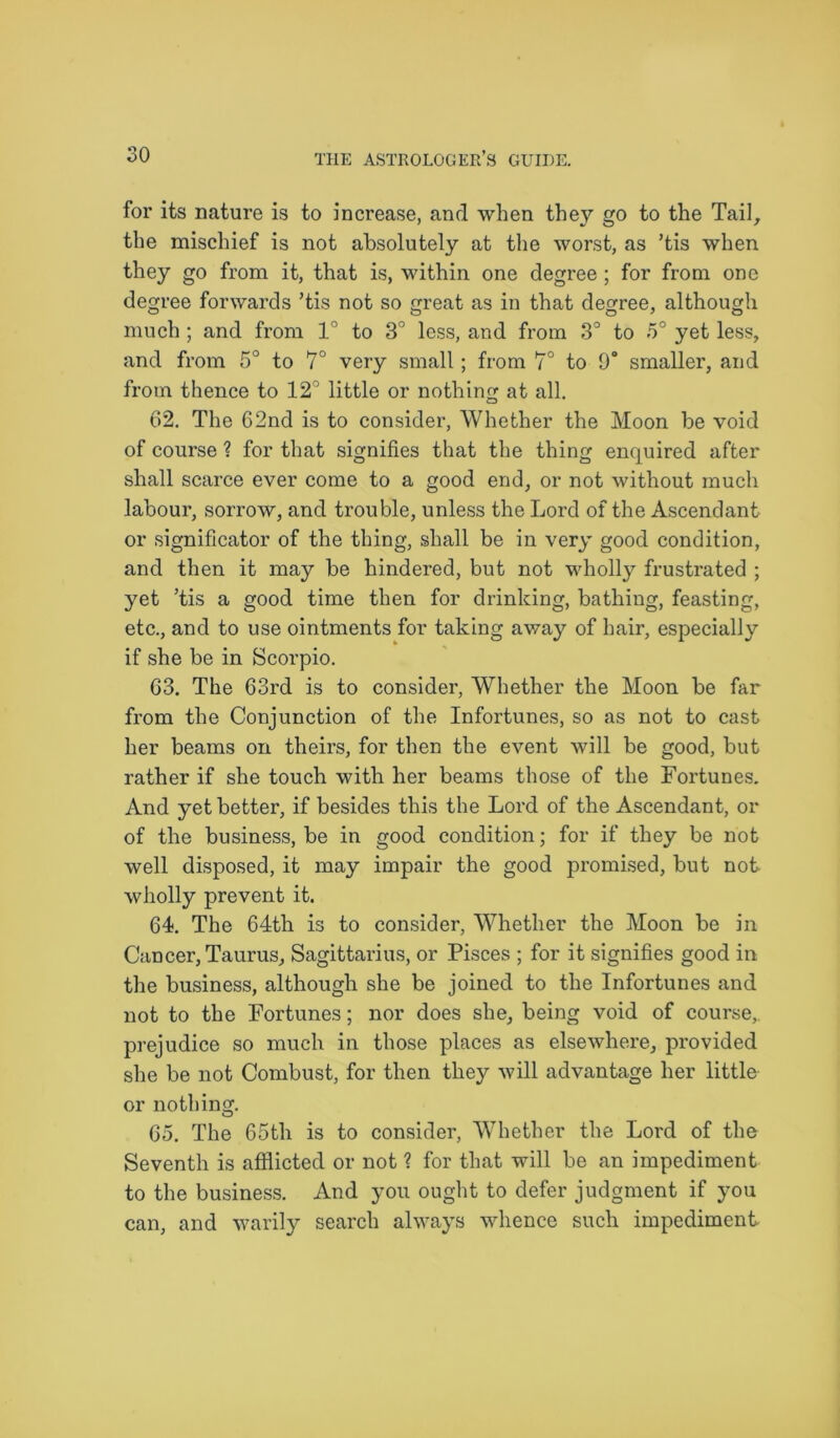 for its nature is to increase, and when they go to the Tail, the mischief is not absolutely at the worst, as ’tis when they go from it, that is, within one degree; for from one degree forwards ’tis not so great as in that degree, although much; and from 1° to 3° less, and from 3° to 5° yet less, and from 5° to 7° very small; from 7° to 9° smaller, and from thence to 12° little or nothing at all. 62. The 62nd is to consider, Whether the Moon be void of course ? for that signifies that the thing enquired after shall scarce ever come to a good end, or not without much labour, sorrow, and trouble, unless the Lord of the Ascendant or significator of the thing, shall be in very good condition, and then it may be hindered, but not wholly frustrated ; yet ’tis a good time then for drinking, bathing, feasting, etc., and to use ointments for taking away of hair, especially if she be in Scorpio. 63. The 63rd is to consider, Whether the Moon be far from the Conjunction of the Infortunes, so as not to cast her beams on theirs, for then the event will be good, but rather if she touch with her beams those of the Fortunes. And yet better, if besides this the Lord of the Ascendant, or of the business, be in good condition; for if they be not well disposed, it may impair the good promised, but not wholly prevent it. 64. The 64th is to consider, Whether the Moon be in Cancer, Taurus, Sagittarius, or Pisces ; for it signifies good in the business, although she be joined to the Infortunes and not to the Fortunes; nor does she, being void of course, prejudice so much in those places as elsewhere, provided she be not Combust, for then they will advantage her little or nothing. O 65. The 65th is to consider, Whether the Lord of the Seventh is afflicted or not ? for that will be an impediment to the business. And you ought to defer judgment if you can, and warily search always whence such impediment