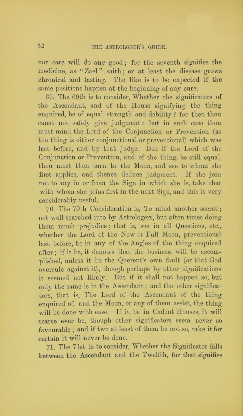 nor cave will do any good; for the seventh signifies the medicine, as “Zael” saitli; or at least the disease grows chronical and lasting. The like is to be expected if the same positions happen at the beginning of any cure. G9. The G9th is to consider, Whether the significators of the Ascendant, and of the House signifying the thing enquired, be of equal strength and debility ? for then thou canst not safely give judgment: but in such case thou must mind the Lord of the Conjunction or Prevention (as the thing is either conjunctional or preventional) which was last before, and by that judge. But if the Lord of the Conjunction or Prevention, and of the thing, be still equal, thou must then turn to the Moon, and see to whom she first applies, and thence deduce judgment. If she join not to any in or from the Sign in which she is, take that with whom she joins first in the next Sign, and this is very considerably useful. 70. The 70th Consideration is, To mind another secret; not well searched into by Astrologers, but often times doing them much prejudice ; that is, see in all Questions, etc., whether the Lord of the New or Full Moon, preventional last before, be in any of the Angles of the thing enquired after; if it be, it denotes that the business will be accom- plished, unless it be the Querent’s own fault (or that God overrule against it), though perhaps by other significations it seemed not likely. But if it shall not happen so, but only the same is in the Ascendant; and the other significa- tors, that is, The Lord of the Ascendant of the thing enquired of, and the Moon, or any of them assist, the thing will be done with ease. If it be in Cadent Houses, it will scarce ever be, though other significators seem never so favourable ; and if two at least of them be not so, take it for certain it will never be done. 71. The 71st is to consider, Whether the Significator falls between the Ascendant and the Twelfth, for that signifies
