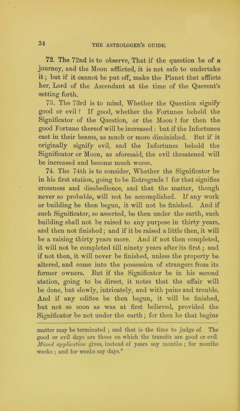 72. The 72nd is to observe. That if the question be of a journey, and the Moon afflicted, it is not safe to undertake it; but if it cannot be put off, make the Planet that afflicts her, Lord of the Ascendant at the time of the Querent’s setting forth. 73. The 73rd is to mind, Whether the Question signify good or evil ? If good, whether the Fortunes beheld the Significator of the Question, or the Moon ? for then the good Fortune thereof will be increased : but if the Infortunes cast in their beams, as much or more diminished. But if it originally signify evil, and the Infortunes behold the Significator or Moon, as aforesaid, the evil threatened will be increased and become much worse. 74. The 74th is to consider, Whether the Significator be in his first station, going to be Retrograde ? for that signifies crossness and disobedience, and that the matter, though never so probable, will not be accomplished. If any work or building be then begun, it will not be finished. And if such Significator, so asserted, be then under the earth, such building shall not be raised to any purpose in thirty years,, and then not finished; and if it be raised a little then, it will be a raising thirty years more. And if not then completed, it will not be completed till ninety years after its first; and if not then, it will never be finished, unless the property be altered, and come into the possession of strangers from its former owners. But if the Significator be in his second station, going to be direct, it notes that the affair will be done, but slowly, intricately, and with pains and trouble. And if any edifice be then begun, it will be finished, but not so soon as was at first believed, provided the Significator be not under the earth; for then he that begins matter may be terminated ; and that is the time to judge of. The good or evil days are those on which the transits are good or evil. Mixed application gives, instead of years say months ; for months weeks ; and for weeks say days.”
