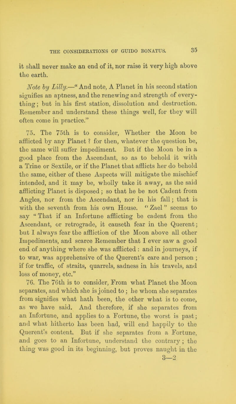 it shall never make an end of it, nor raise it very high above the earth. Note by Lilly.—“ And note, A Planet in his second station signifies an aptness, and the renewing and strength of every- thing; but in his first station, dissolution and destruction. Remember and understand these tilings well, for they will often come in practice.” 75. The 75th is to consider, Whether the Moon be afflicted by any Planet ? for then, whatever the question be, the same will suffer impediment. But if the Moon be in a good place from the Ascendant, so as to behold it with a Trine or Sextile, or if the Planet that afflicts her do behold the same, either of these Aspects will mitigate the mischief intended, and it may be, wholly take it away, as the said afflicting Planet is disposed; so that he be not Cadent from Angles, nor from the Ascendant, nor in his fall; that is with the seventh from his own House. f‘ Zael ” seems to say “ That if an Infortune afflicting be cadent from the Ascendant, or retrograde, it causeth fear in the Querent; but I always fear the affliction of the Moon above all other Impediments, and scarce Remember that I ever saw a good end of anything where she was afflicted : and in journeys, if to war, was apprehensive of the Querent’s care and person ; if for traffic, of straits, quarrels, sadness in his travels, and loss of money, etc.” 76. The 76th is to consider, From what Planet the Moon separates, and which she is joined to ; he whom she separates from signifies what hath been, the other what is to come, as we have said. And therefore, if she separates from an Infortune, and applies to a Fortune, the worst is past; and what hitherto has been had, will end happily to the Querent’s content. But if she separates from a Fortune, and goes to an Infortune, understand the contrary ; the thing was good in its beginning, but proves naught in the 3—2