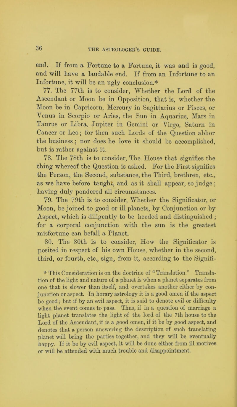 end. If from a Fortune to a Fortune, it was and is good, and will have a laudable end. If from an Infortune to an Infortune, it will be an ugly conclusion.* 77. The 77th is to consider, Whether the Lord of the Ascendant or Moon be in Opposition, that is, whether the Moon be in Capricorn, Mercury in Sagittarius or Pisces, or Venus in Scorpio or Aries, the Sun in Aquarius, Mars in Taurus or Libra, Jupiter in Gemini or Virgo, Saturn in Cancer or Leo; for then such Lords of the Question abhor the business ; nor does he love it should be accomplished, but is rather against it. 78. The 78th is to consider, The House that signifies the thing whereof the Question is asked. For the First signifies the Person, the Second, substance, the Third, brethren, etc., as we have before taught, and as it shall appear, so judge ; having duly pondered all circumstances. 79. The 79th is to consider, Whether the Significator, or Moon, be joined to good or ill planets, by Conjunction or by Aspect, which is diligently to be heeded and distinguished ; for a corporal conjunction with the sun is the greatest misfortune can befall a Planet. 80. The 80th is to considei', How the Significator is posited in respect of his own House, whether in the second, third, or fourth, etc., sign, from it, according to the Signifi- * This Consideration is on the doctrine of “Translation.” Transla- tion of the light and nature of a planet is when a planet separates from one that is slower than itself, and overtakes another either by con- junction or aspect. In horary astrology it is a good omen if the aspect be good; but if by an evil aspect, it is said to denote evil or difficulty when the event comes to pass. Thus, if in a question of marriage a light planet translates the light of the lord of the 7th house to the Lord of the Ascendant, it is a good omen, if it be by good aspect, and denotes that a person answering the description of such translating planet will bring the parties together, and they will be eventually happy. If it be by evil aspect, it will be done either from ill motives or will be attended with much trouble and disappointment.