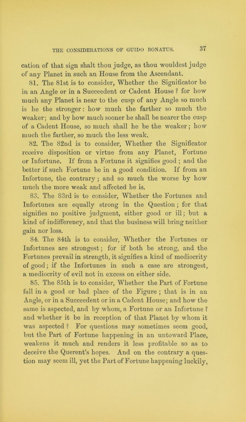 cation of that sign shalt thou judge, as thou wouldest judge of any Planet in such an House from the Ascendant. 81. The 81st is to consider, Whether the Significator be in an Angle or in a Succeedent or Cadent House ? for how much any Planet is near to the cusp of any Angle so much is he the stronger: how much the farther so much the weaker; and by how much sooner he shall be nearer the cusp of a Cadent House, so much shall he be the weaker; how much the farther, so much the less weak. 82. The 82nd is to consider, Whether the Significator receive disposition or virtue from any Planet, Fortune or Infortune. If from a Fortune it signifies good ; and the better if such Fortune be in a good condition. If from an Infortune, the contrary; and so much the worse by how much the more weak and affected he is. 83. The 83rd is to consider, Whether the Fortunes and Infortunes are equally strong in the Question; for that signifies no positive judgment, either good or ill; but a kind of indifferency, and that the business will bring neither gain nor loss. 84. The 84th is to consider, Whether the Fortunes or Infortunes are strongest; for if both be strong, and the Fortunes prevail in strength, it signifies a kind of mediocrity of good; if the Infortunes in such a case are strongest, a mediocrity of evil not in excess on either side. 85. The 85th is to consider, Whether the Part of Fortune fall in a good or bad place of the Figure ; that is in an Angle, or in a Succeedent or in a Cadent House; and how the same is aspected, and by whom, a Fortune or an Infortune ? and whether it be in reception of that Planet by whom it was aspected ? For questions may sometimes seem good, but the Part of Fortune happening in an untoward Place, weakens it much and renders it less profitable so as to deceive the Querent’s hopes. And on the contrary a ques- tion may seem ill, yet the Part of Fortune happening luckily,