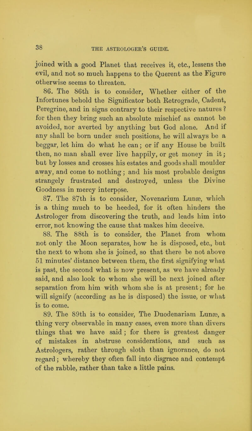 joined with a good Planet that receives it, etc., lessens the evil, and not so much happens to the Querent as the Figure otherwise seems to threaten. 86. The 86th is to consider, Whether either of the Infortunes behold the Significator both Retrograde, Cadent, Peregrine, and in signs contrary to their respective natures ? for then they bring such an absolute mischief as cannot be avoided, nor averted by anything but God alone. And if any shall be born under such positions, he will alwa}7s be a beggar, let him do what he can; or if any House be built then, no man shall ever live happily, or get money in it; but by losses and crosses his estates and goods shall moulder away, and come to nothing; and his most probable designs strangely frustrated and destroyed, unless the Divine Goodness in mercy interpose. 87. The 87th is to consider, Novenarium Lunse, which is a thing much to be heeded, for it often hinders the Astrologer from discovering the truth, and leads him into error, not knowing the cause that makes him deceive. 88. The 88th is to consider, the Planet from whom not only the Moon separates, how he is disposed, etc., but the next to whom she is joined, so that there be not above 51 minutes’ distance between them, the first signifying what is past, the second what is now present, as we have already said, and also look to whom she will be next joined after separation from him with whom she is at present; for he will signify (according as he is disposed) the issue, or what is to come. 89. The 89th is to consider, The Duodenaria.m Lunin, a thing very observable in many cases, even more than divers things that we have said ; for there is greatest danger of mistakes in abstruse considerations, and such as Astrologers, rather through sloth than ignorance, do not regard ; whereby they often fall into disgrace and contempt of the rabble, rather than take a little pains.