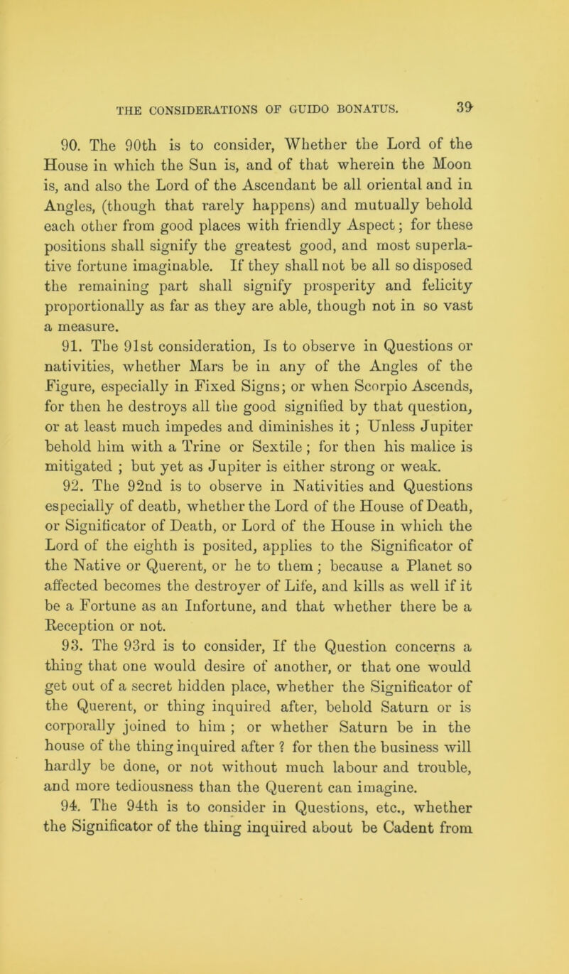 3<> 90. The 90th is to consider, Whether the Lord of the House in which the Sun is, and of that wherein the Moon is, and also the Lord of the Ascendant be all oriental and in Angles, (though that rarely happens) and mutually behold each other from good places with friendly Aspect; for these positions shall signify the greatest good, and most superla- tive fortune imaginable. If they shall not be all so disposed the remaining part shall signify prosperity and felicity proportionally as far as they are able, though not in so vast a measure. 91. The 91st consideration, Is to observe in Questions or nativities, whether Mars be in any of the Angles of the Figure, especially in Fixed Signs; or when Scorpio Ascends, for then he destroys all the good signified by that question, or at least much impedes and diminishes it ; Unless Jupiter behold him with a Trine or Sextile ; for then his malice is mitigated ; but yet as Jupiter is either strong or weak. 92. The 92nd is to observe in Nativities and Questions especially of death, whether the Lord of the House of Death, or Signihcator of Death, or Lord of the House in which the Lord of the eighth is posited, applies to the Significator of the Native or Querent, or he to them; because a Planet so affected becomes the destroyer of Life, and kills as well if it be a Fortune as an Infortune, and that whether there be a Reception or not. 93. The 93rd is to consider, If the Question concerns a thing that one would desire of another, or that one would get out of a secret hidden place, whether the Significator of the Quei’ent, or thing inquired after, behold Saturn or is corporally joined to him ; or whether Saturn be in the house of the thing inquired after ? for then the business will hardly be done, or not without much labour and trouble, and more tediousness than the Querent can imagine. 94. The 94th is to consider in Questions, etc., whether the Significator of the thing inquired about be Cadent from