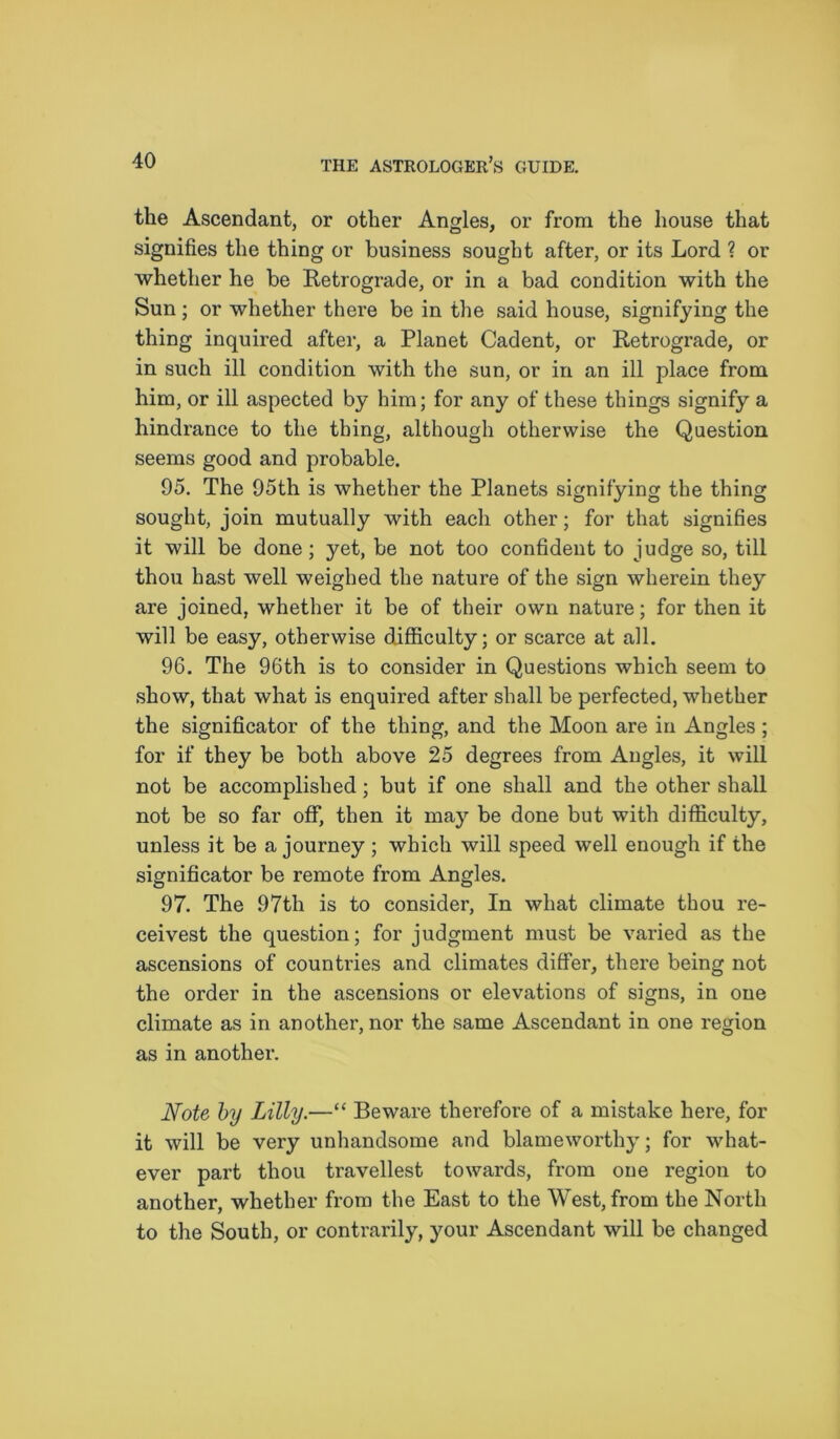 the Ascendant, or other Angles, or from the house that signifies the thing or business sought after, or its Lord ? or whether he be Retrograde, or in a bad condition with the Sun; or whether there be in the said house, signifying the thing inquired after, a Planet Cadent, or Retrograde, or in such ill condition with the sun, or in an ill place from him, or ill aspected by him; for any of these things signify a hindrance to the thing, although otherwise the Question seems good and probable. 95. The 95th is whether the Planets signifying the thing sought, join mutually with each other; for that signifies it will be done; yet, be not too confident to judge so, till thou hast well weighed the nature of the sign wherein they are joined, whether it be of their own nature; for then it will be easy, otherwise difficulty; or scarce at all. 96. The 96th is to consider in Questions which seem to show, that what is enquired after shall be perfected, whether the significator of the thing, and the Moon are in Angles ; for if they be both above 25 degrees from Angles, it will not be accomplished; but if one shall and the other shall not be so far off, then it may be done but with difficulty, unless it be a journey ; which will speed well enough if the significator be remote from Angles. 97. The 97th is to consider, In what climate thou re- ceivest the question; for judgment must be varied as the ascensions of countries and climates differ, there being not the order in the ascensions or elevations of signs, in one climate as in another, nor the same Ascendant in one region as in another. Note by Lilly.—“ Beware therefore of a mistake here, for it will be very unhandsome and blameworthy; for what- ever part thou travellest towards, from one region to another, whether from the East to the West, from the North to the South, or contrarily, your Ascendant will be changed