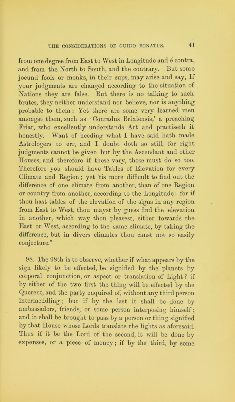 from one degree from East to West in Longitude and e contra, and from the North to South, and the contrary. But some jocund fools or monks, in their cups, may arise and say, If your judgments are changed according to the situation of Nations they are false. But there is no talking to such brutes, they neither understand nor believe, nor is anything probable to them : Yet there are some very learned men amongst them, such as ‘ Conradus Brixiensis,’ a preaching Friar, who excellently understands Art and practiseth it honestly. Want of heeding what I have said hath made Astrologers to err, and I doubt doth so still, for right judgments cannot be given but by the Ascendant and other Houses, and therefore if these vary, those must do so too. Therefore you should have Tables of Elevation for every Climate and Region; yet ’tis more difficult to find out the difference of one climate from another, than of one Region or country from another, according to the Longitude: for if thou hast tables of the elevation of the signs in any region from East to West, thou mayst by guess find the elevation in another, which way thou pleasest, either towards the East or West, according to the same climate, by taking the difference, but in divers climates thou canst not so easily conjecture.” 98. The 98th is to observe, whether if what appears by the sign likely to be effected, be signified by the planets by corporal conjunction, or aspect or translation of Light? if by either of the two first the thing will be effected by the Querent, and the party enquired of, without any third person intermeddling; but if by the last it shall be done by ambassadors, friends, or some person interposing himself; and it shall be brought to pass by a person or thing signified by that House whose Lords translate the lights as aforesaid. Thus if it be the Lord of the second, it will be done by expenses, or a piece of money; if by the third, by some