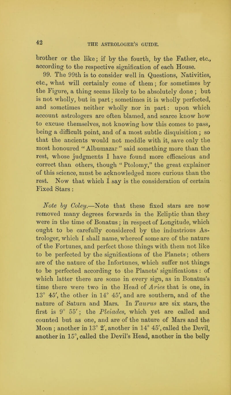 brother or the like; if by the fourth, by the Father, etc., according to the respective signification of each House. 99. The 99th is to consider well in Questions, Nativities, etc., what will certainly come of them ; for sometimes by the Figure, a thing seems likely to be absolutely done ; but is not wholly, but in part; sometimes it is wholly perfected, and sometimes neither wholly nor in part: upon which account astrologers are often blamed, and scarce know how to excuse themselves, not knowing how this comes to pass, being a difficult point, and of a most subtle disquisition; so that the ancients would not meddle with it, save only the most honoured “Albumazar” said something more than the rest, whose judgments 1 have found more efficacious and correct than others, though “ Ptolomy,” the great explainer of this science, must be acknowledged more curious than the rest. Now that which I say is the consideration of certain Fixed Stars : Note by Coley.—Note that these fixed stars are now removed many degrees forwards in the Ecliptic than they were in the time of Bonatus; in respect of Longitude, which ought to be carefully considered by the industrious As- trologer, which I shall name, whereof some are of the nature of the Fortunes, and perfect those things with them not like to be perfected by the significations of the Planets; others are of the nature of the Infortunes, which suffer not things to be perfected according to the Planets’ significations : of which latter there are some in every sign, as in Bonatus’s time there were two in the Head of Aries that is one, in 13° 45', the other in 14° 45', and are southern, and of the nature of Saturn and Mars. In Taurus are six stars, the first is 9° 55'; the Pleiades, which yet are called and counted but as one, and are of the nature of Mars and the Moon ; another in 13° 2', another in 14° 45', called the Devil, another in 15°, called the Devil’s Head, another in the belly