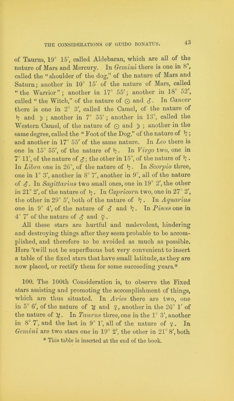 of Taurus, 19° 15', called Aldebaran, which are all of the nature of Mars and Mercury. In Gemini there is one in 8 , called the “ shoulder of the dog,” of the nature of Mars and Saturn; another in 10 15’ of the nature of Mars, called “the Warrior”; another in 17 55'; another in 18c o2', called “ the Witch,” of the nature of © and J. In Cancer there is one in 2° 3', called the Camel, of the nature of b and )) ; another in 7° 55' ; another in 13J, called the Western Camel, of the nature of © and ]) ; another in the same degree, called the “ Foot of the Dog,” of the nature of b ; and another in 17° 55' of the same nature. In Leo there is one in 15° 55', of the nature of b- In Virgo two, one in 7 11', of the nature of the other in 15°, of the nature of b . In Libra one in 26°, of the nature of b. In Scorpio three, one in 1° o', another in 8° 7', another in 9°, all of the nature of <$. In Sagittarius two small ones, one in 19 2', the other in 21° 2', of the nature of b. In Capricorn two, one in 27 2', the other in 29° 5', both of the nature of b • In Aquarius one in 9° 4', of the nature of S and b- In Pisces one in 4° 7' of the nature of S and £. All these stars are hurtful and malevolent, hindering and destroying things after they seem probable to be accom- plished, and therefore to be avoided as much as possible. Here ’twill not be superfluous but very convenient to insert a table of the fixed stars that have small latitude, as the}’-are now placed, or rectify them for some succeeding years.* 100. The 100th Consideration is, to observe the Fixed stars assisting and promoting the accomplishment of things, which are thus situated. In Aries there are two, one in 5° 6', of the nature of % and $, another in the 26° 1' of the nature of 1/. In Taurus three, one in the 1° 3', another in 8° 7', and the last in 9° 1', all of the nature of v • In Gemini are two stars one in 19° 2', the other in 21° 8', both * This table is inserted at the end of the book.