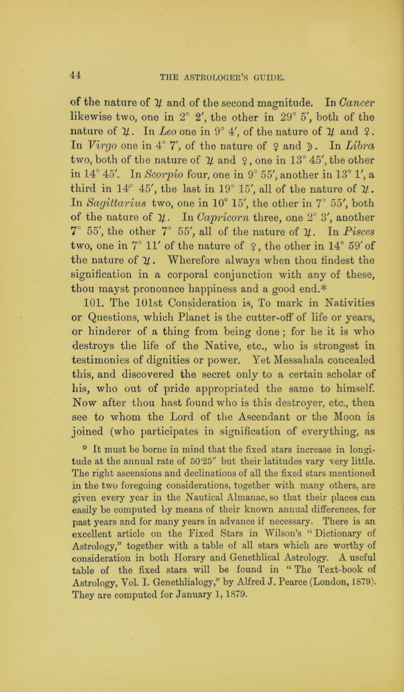 of the nature of 1/ and of the second magnitude. In Cancer likewise two, one in 2° 2', the other in 29° 5', both of the nature of 1/. In Leo one in 9° 4', of the nature of % and ?. In Virgo one in 4° 7', of the nature of ? and ]). In Libra two, both of the nature of 1/ and $, one in 13° 45', the other in 14° 45'. In Scorpio four, one in 9° 55', another in 13° 1', a third in 14° 45', the last in 19° 15', all of the nature of 1/. In Sagittarius two, one in 10° 15', the other in 7° 55', both of the nature of 4/. In Capricorn three, one 2° o', another 7° 55', the other 7° 55', all of the nature of 1/. In Pisces two, one in 7° 11' of the nature of the other in 14° 59'of the nature of 1/ . Wherefore always when thou findest the signification in a corporal conjunction with any of these, thou mayst pronounce happiness and a good end.* 101. The 101st Consideration is, To mark in Nativities or Questions, which Planet is the cutter-off of life or years, or hinderer of a thing; from being done ; for he it is who destroys the life of the Native, etc., who is strongest in testimonies of dignities or power. Yet Messahala concealed this, and discovered the secret only to a certain scholar of his, who out of pride appropriated the same to himself. Now after thou hast found who is this destroyer, etc., then see to whom the Lord of the Ascendant or the Moon is joined (who participates in signification of everything, as It must be borne in mind that the fixed stars increase in longi- tude at the annual rate of 50'25 but their latitudes vary very little. The right ascensions and declinations of all the fixed stars mentioned in the two foregoing considerations, together with many others, are given every year in the Nautical Almanac, so that their places can easily be computed by means of their known annual differences, for past years and for many years in advance if necessary. There is an excellent article on the Fixed Stars in Wilson’s “ Dictionary of Astrology,” together with a table of all stars which are worthy of consideration in both Horary and Genethlical Astrology. A useful table of the fixed stars will be found in “ The Text-book of Astrology, Yol. I. Genethlialogy,” by Alfred J. Pearce (London, 1879). They are computed for January 1, 1879.