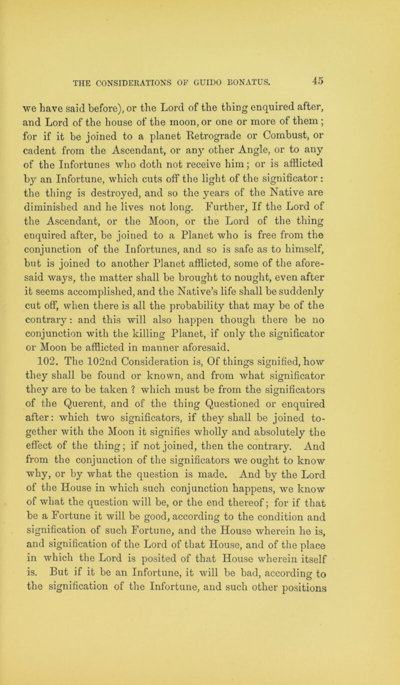 we have said before), or the Lord of the thing enquired after, and Lord of the house of the moon, or one or more of them ; for if it be joined to a planet Retrograde or Combust, or cadent from the Ascendant, or any other Angle, or to any of the Infortunes who doth not receive him; or is afflicted by an Infortune, which cuts off the light of the significator : the thing is destroyed, and so the years of the Native are diminished and he lives not long. Further, If the Lord of the Ascendant, or the Moon, or the Lord of the thing enquired after, be joined to a Planet who is free from the conjunction of the Infortunes, and so is safe as to himself, but is joined to another Planet afflicted, some of the afore- said ways, the matter shall be brought to nought, even after it seems accomplished, and the Native’s life shall be suddenly cut off, when there is all the probability that may be of the contrary: and this will also happen though there be no conjunction with the killing Planet, if only the significator or Moon be afflicted in manner aforesaid. 102. The 102nd Consideration is, Of things signified, how they shall be found or known, and from what significator they are to be taken ? which must be from the significators of the Querent, and of the thing Questioned or enquired after: which two significators, if they shall be joined to- gether with the Moon it signifies wholly and absolutely the effect of the thing; if not joined, then the contrary. And from the conjunction of the significators we ought to know why, or by what the question is made. And by the Lord of the House in which such conjunction happens, we know of what the question will be, or the end thereof; for if that be a Fortune it will be good, according to the condition and signification of such Fortune, and the House wherein he is, and signification of the Lord of that House, and of the place in which the Lord is posited of that House wherein itself is. But if it be an Infortune, it will be bad, according to the signification of the Infortune, and such other positions