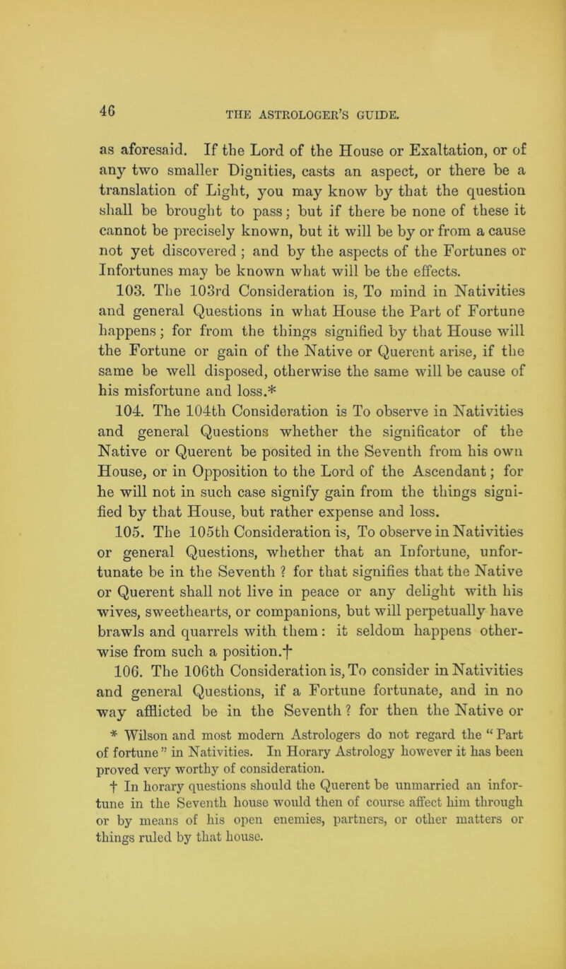 as aforesaid. If the Lord of the House or Exaltation, or of any two smaller Dignities, casts an aspect, or there be a translation of Light, you may know by that the question shall be brought to pass; but if there be none of these it cannot be precisely known, but it will be by or from a cause not yet discovered ; and by the aspects of the Fortunes or Infortunes may be known what will be the effects. 103. The 103rd Consideration is, To mind in Nativities and general Questions in what House the Part of Fortune happens; for from the things signified by that House will the Fortune or gain of the Native or Querent arise, if the same be well disposed, otherwise the same will be cause of his misfortune and loss.* 104. The 104th Consideration is To observe in Nativities and general Questions whether the significator of the Native or Querent be posited in the Seventh from his own House, or in Opposition to the Lord of the Ascendant; for he will not in such case signify gain from the things signi- fied by that House, but rather expense and loss. 105. The 105th Consideration is, To observe in Nativities or general Questions, whether that an Infortune, unfor- tunate be in the Seventh ? for that signifies that the Native or Querent shall not live in peace or any delight with his wives, sweethearts, or companions, but will perpetually have brawls and quarrels with them : it seldom happens other- wise from such a position.*! 106. The 106th Consideration is, To consider in Nativities and general Questions, if a Fortune fortunate, and in no way afflicted be in the Seventh ? for then the Native or * Wilson and most modern Astrologers do not regard the “ Part of fortune ” in Nativities. In Horary Astrology however it has been proved very worthy of consideration. t In horary questions should the Querent be unmarried an infor- tune in the Seventh house would then of course affect him through or by means of his open enemies, partners, or other matters or things ruled by that house.