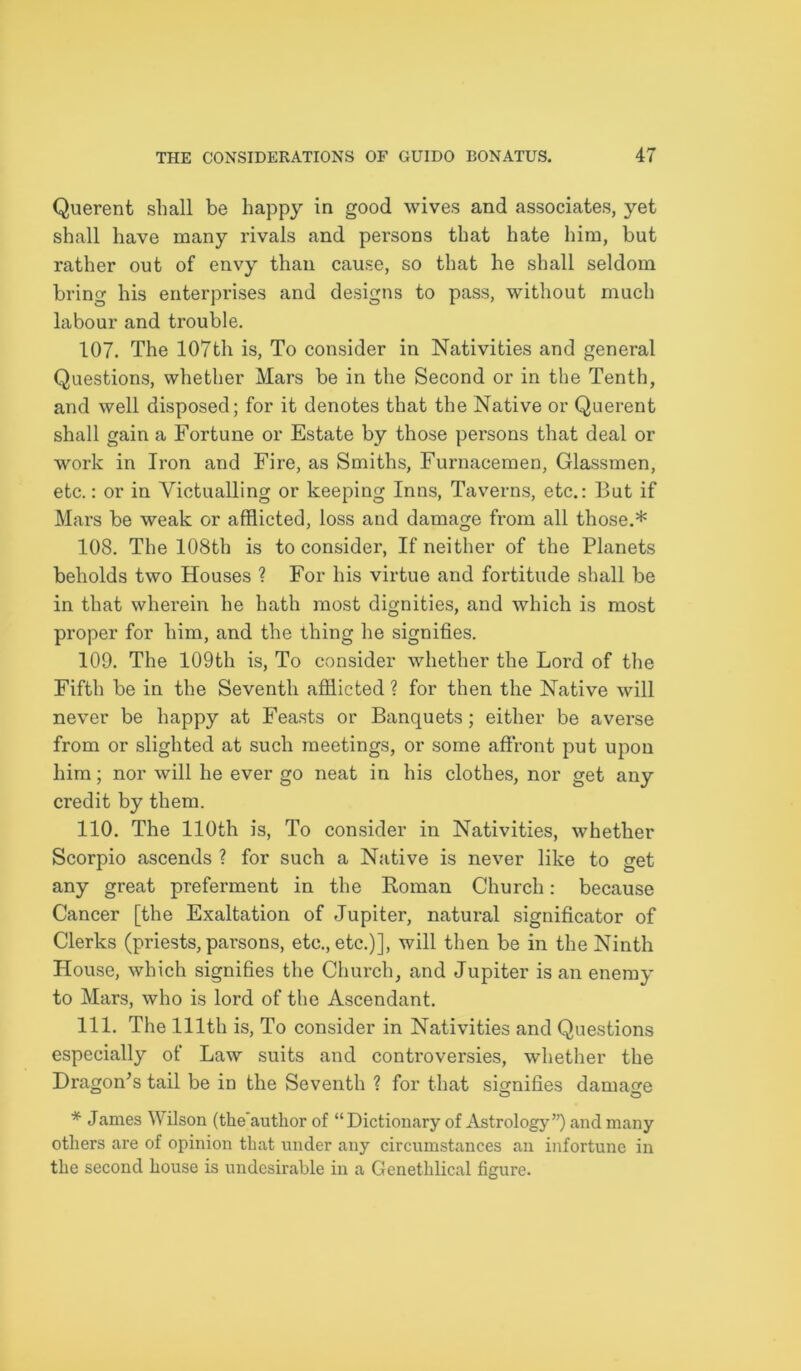 Querent shall be happy in good wives and associates, yet shall have many rivals and persons that hate him, but rather out of envy than cause, so that he shall seldom bring his enterprises and designs to pass, without much labour and trouble. 107. The 107th is, To consider in Nativities and general Questions, whether Mars be in the Second or in the Tenth, and well disposed; for it denotes that the Native or Querent shall gain a Fortune or Estate by those persons that deal or work in Iron and Fire, as Smiths, Furnacemen, Glassmen, etc.: or in Victualling or keeping Inns, Taverns, etc.: But if Mars be weak or afflicted, loss and damage from all those.* 108. The 108th is to consider, If neither of the Planets beholds two Houses ? For his virtue and fortitude shall be in that wherein he hath most dignities, and which is most proper for him, and the thing he signifies. 109. The 109th is, To consider whether the Lord of the Fifth be in the Seventh afflicted ? for then the Native will never be happy at Feasts or Banquets; either be averse from or slighted at such meetings, or some affront put upon him; nor will he ever go neat in his clothes, nor get any credit by them. 110. The 110th is, To consider in Nativities, whether Scorpio ascends ? for such a Native is never like to get any great preferment in the Roman Church: because Cancer [the Exaltation of Jupiter, natural significator of Clerks (priests, parsons, etc., etc.)], will then be in the Ninth House, which signifies the Church, and Jupiter is an enemy to Mars, who is lord of the Ascendant. 111. The 111th is, To consider in Nativities and Questions especially of Law suits and controversies, whether the Dragon’s tail be in the Seventh ? for that signifies damage * James Wilson (the'author of “Dictionary of Astrology”) and many others are of opinion that under any circumstances an infortune in the second house is undesirable in a Genethlical figure.