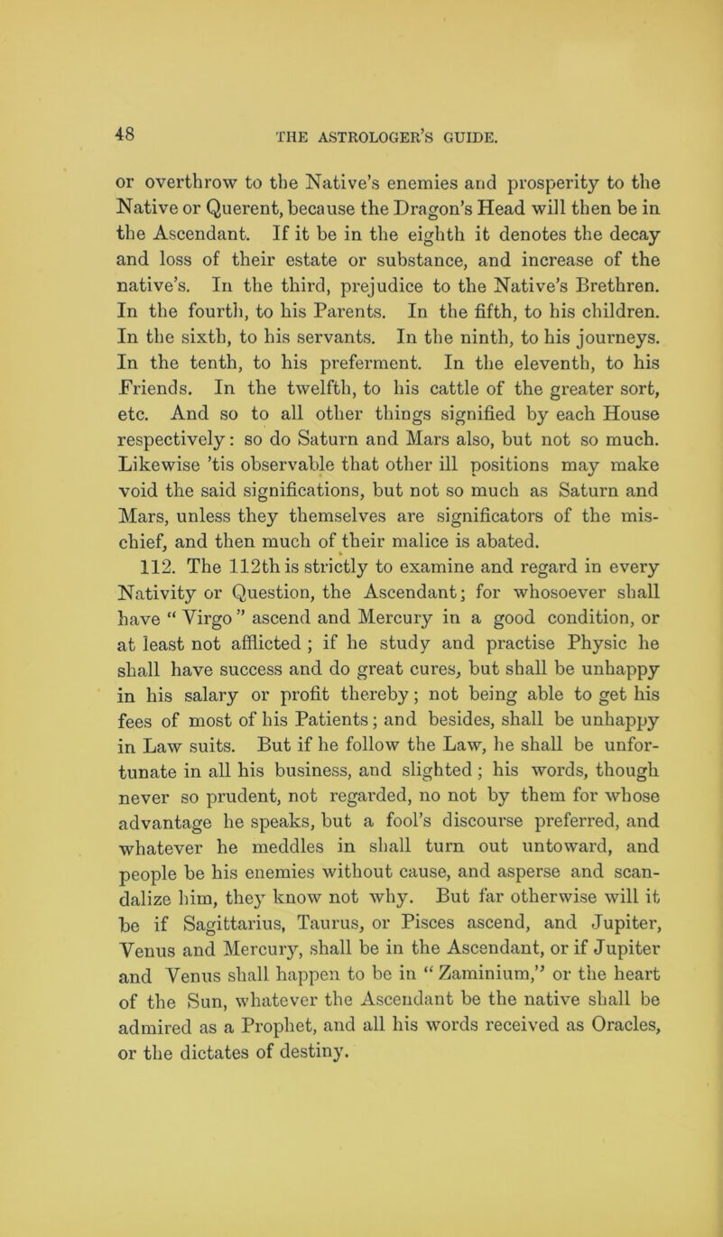 or overthrow to the Native’s enemies and prosperity to the Native or Querent, because the Dragon’s Head will then be in the Ascendant. If it be in the eighth it denotes the decay and loss of their estate or substance, and increase of the native’s. In the third, prejudice to the Native’s Brethren. In the fourth, to his Parents. In the fifth, to his children. In the sixth, to his servants. In the ninth, to his journeys. In the tenth, to his preferment. In the eleventh, to his Friends. In the twelfth, to his cattle of the greater sort, etc. And so to all other things signified by each House respectively: so do Saturn and Mars also, but not so much. Likewise ’tis observable that other ill positions may make void the said significations, but not so much as Saturn and Mars, unless they themselves are significators of the mis- chief, and then much of their malice is abated. 112. The 112th is strictly to examine and regard in every Nativity or Question, the Ascendant; for whosoever shall have “ Virgo ” ascend and Mercury in a good condition, or at least not afflicted ; if he study and practise Physic he shall have success and do great cures, but shall be unhappy in his salary or profit thereby; not being able to get his fees of most of his Patients; and besides, shall be unhappy in Law suits. But if he follow the Law, he shall be unfor- tunate in all his business, and slighted; his words, though never so prudent, not regarded, no not by them for whose advantage he speaks, but a fool’s discourse preferred, and whatever he meddles in shall turn out untoward, and people be his enemies without cause, and asperse and scan- dalize him, they know not why. But far otherwise will it be if Sagittarius, Taurus, or Pisces ascend, and Jupiter, Venus and Mercuiy, shall be in the Ascendant, or if Jupiter and Venus shall happen to be in “ Zaminium,” or the heart of the Sun, whatever the Ascendant be the native shall be admired as a Prophet, and all his words received as Oracles, or the dictates of destiny.