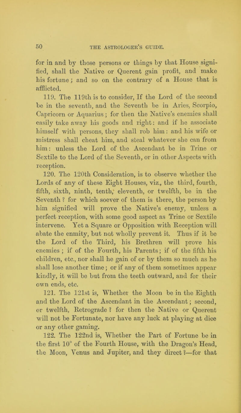for in and by those persons or things by that House signi- fied, shall the Native or Querent gain profit, and make his fortune; and so on the contrary of a House that is afflicted. 119. The 119th is to consider, If the Lord of the second be in the seventh, and the Seventh be iu Aries, Scorpio, Capricorn or Aquarius ; for then the Native’s enemies shall easily take away his goods and right: and if he associate himself with persons, they shall rob him: and his wife or mistress shall cheat him, and steal whatever she can from him: unless the Lord of the Ascendant be in Trine or Sextile to the Lord of the Seventh, or in other Aspects with reception. 120. The 120th Consideration, is to observe whether the Lords of any of these Eight Houses, viz., the third, fourth, fifth, sixth, ninth, tenth; eleventh, or twelfth, be in the Seventh ? for which soever of them is there, the person by him signified will prove the Native’s enemy, unless a perfect reception, with some good aspect as Trine or Sextile intervene. Yet a Square or Opposition with Reception will abate the enmity, but not wholly prevent it. Thus if it be the Lord of the Third, his Brethren will prove his enemies ; if of the Fourth, his Parents; if of the fifth his children, etc., nor shall he gain of or by them so much as he shall lose another time; or if any of them sometimes appear kindly, it will be but from the teeth outward, and for their own ends, etc. 121. The 121st is, Whether the Moon be in the Eighth and the Lord of the Ascendant in the Ascendant; second, or twelfth, Retrograde ? for then the Native or Querent will not be Fortunate, nor have any luck at playing at dice or an}r other gaming. 122. The 122nd is, Whether the Part of Fortune be in the first 10° of the Fourth House, with the Dragon’s Head, the Moon, Yenus and Jupiter, and they direct?—for that
