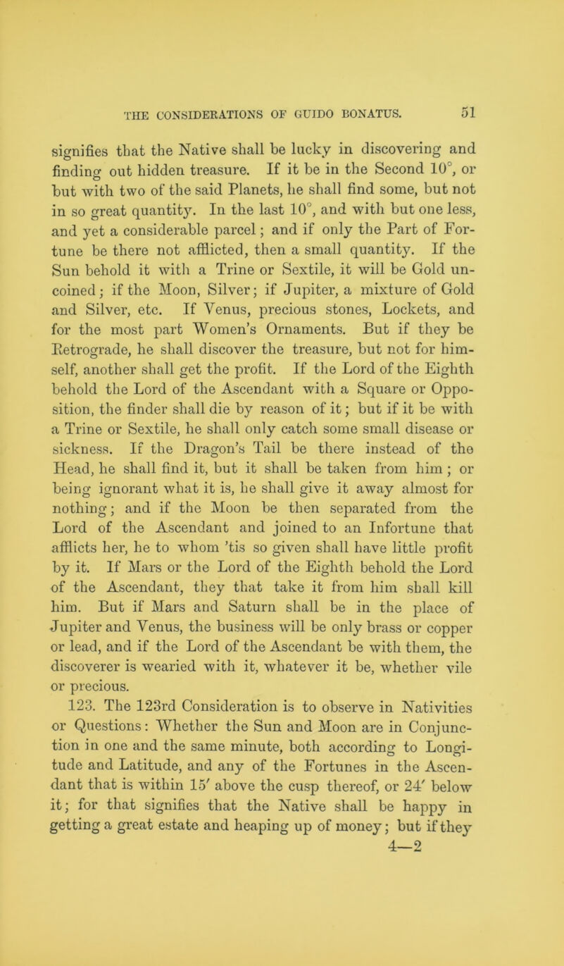 signifies that the Native shall be lucky in discovering and finding out hidden treasure. If it be in the Second 10°, or but with two of the said Planets, he shall find some, but not in so great quantity. In the last 10°, and with but one less, and yet a considerable parcel; and if only the Part of For- tune be there not afflicted, then a small quantity. If the Sun behold it with a Trine or Sextile, it will be Gold un- coined; if the Moon, Silver; if Jupiter, a mixture of Gold and Silver, etc. If Venus, precious stones, Lockets, and for the most part Women’s Ornaments. But if they be Iletrograde, he shall discover the treasure, but not for him- self, another shall get the profit. If the Lord of the Eighth behold the Lord of the Ascendant with a Square or Oppo- sition, the finder shall die by reason of it; but if it be with a Trine or Sextile, he shall only catch some small disease or sickness. If the Dragon’s Tail be there instead of the Head, he shall find it, but it shall be taken from him ; or being ignorant what it is, he shall give it away almost for nothing; and if the Moon be then separated from the Lord of the Ascendant and joined to an Infortune that afflicts her, he to whom ’tis so given shall have little profit by it. If Mars or the Lord of the Eighth behold the Lord of the Ascendant, they that take it from him shall kill him. But if Mars and Saturn shall be in the place of Jupiter and Venus, the business will be only brass or copper or lead, and if the Lord of the Ascendant be with them, the discoverer is wearied with it, whatever it be, whether vile or precious. 123. The 123rd Consideration is to observe in Nativities or Questions: Whether the Sun and Moon are in Conjunc- tion in one and the same minute, both according to Lonffl- tude and Latitude, and any of the Fortunes in the Ascen- dant that is within 15' above the cusp thereof, or 24' below it; for that signifies that the Native shall be happy in getting a great estate and heaping up of money; but if they 4—2