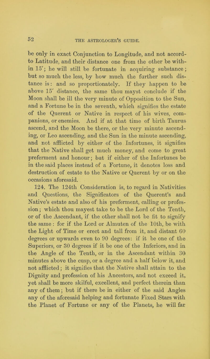 be only in exact Conjunction to Longitude, and not accord- to Latitude, and their distance one from the other be with- in 15'; he will still be fortunate in acquiring substance; but so much the less, by how much the further such dis- tance is: and so proportionately. If they happen to be above 15' distance, the same thou mayst conclude if the Moon shall be ill the very minute of Opposition to the Sun, and a Fortune be in the seventh, which signifies the estate of the Querent or Native in respect of his wives, com- panions, or enemies. And if at that time of birth Taurus ascend, and the Moon be there, or the very minute ascend- ing, or Leo ascending, and the Sun in the minute ascending, and not afflicted by either of the Infortunes, it signifies that the Native shall get much money, and come to great preferment and honour; but if either of the Infortunes be in the said places instead of a Fortune, it denotes loss and destruction of estate to the Native or Querent by or on the occasions aforesaid. 124. The 124th Consideration is, to regard in Nativities and Questions, the Significators of the Querent’s and Native’s estate and also of his preferment, calling or profes- sion; which thou mayest take to he the Lord of the Tenth, or of the Ascendant, if the other shall not be fit to signify the same : for if the Lord or Almuten of the 10th, be with the Light of Time or erect and tall from it, and distant 60 degrees or upwards even to 90 degrees: if it be one of the Superiors, or 30 degrees if it be one of the Inferiors, and in the Angle of the Tenth, or in the Ascendant within 30 minutes above the cusp, or a degree and a half below it, and not afflicted; it signifies that the Native shall attain to the Dignity and profession of his Ancestors, and not exceed it, yet shall be more skilful, excellent, and perfect therein than any of them; but if there be in either of the said Angles any of the aforesaid helping and fortunate Fixed Stars with the Planet of Fortune or any of the Planets, he will far