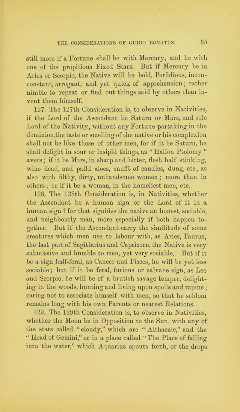 still more if a Fortune shall be with Mercury, and he with one of the propitious Fixed Stars. But if Mercury be in Aries or Scorpio, the Native will be bold, Perfidious, incon- constant, arrogant, and yet quick of apprehension; rather nimble to repeat or find out things said by others than in- vent them himself. 127. The 127th Consideration is, to observe in Nativities, if the Lord of the Ascendant be Saturn or Mars, and sole Lord of the Nativity, without any Fortune partaking in the dominion,the taste or smelling of the native or his complexion shall not be like those of other men, for if it be Saturn, he shall delight in sour or insipid things, as “Halion Ptolomy ” avers; if it be Mars, in sharp and bitter, flesh half stinking, wine dead, and palld aloes, snuffs of candles, dung, etc., as also with filthy, dirty, unhandsome women; more than in others; or if it be a woman, in the homeliest men, etc. 128. The 128th Consideration is, in Nativities, whether the Ascendant be a human sign or the Lord of it in a human sign ? for that signifies the native an honest, sociable, and neighbourly man, more especially if both happen to- gether. But if the Ascendant carry the similitude of some creatures which men use to labour with, as Aries, Taurus, the last part of Sagittarius and Capricorn, the Native is very submissive and humble to men, yet very sociable. But if it be a sign half-feral, as Cancer and Pisces, he will be yet less sociable; but if it be feral, furious or salvane sign, as Leo and Scorpio, he will be of a brutish savage temper, delight- ing in the woods, hunting and living upon spoils and rapine ; caring not to associate himself with men, so that he seldom remains long with his own Parents or nearest Relations. 129. The 129th Consideration is, to observe in Nativities, whether the Moon be in Opposition to the Sun, with any of the stars called “cloudy,” which are “ Althazaic,” and the “ Head of Gemini,” or in a place called “ The Place of falling into the water,” which Aquarius spouts forth, or the drops