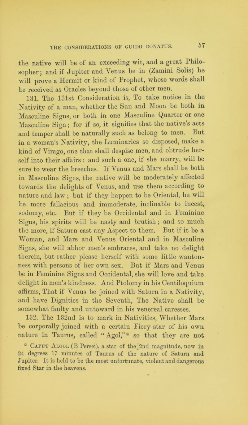 the native will be of an exceeding wit, and a great Philo- sopher; and if Jupiter and Venus be in (Zamini Solis) he will prove a Hermit or kind of Prophet, whose words shall be received as Oracles bejmnd those of other men. 131. The 131st Consideration is, To take notice in the Nativity of a man, whether the Sun and Moon be both in Masculine Signs, or both in one Masculine Quarter or one Masculine Sign; for if so, it signifies that the natives acts and temper shall be naturally such as belong to men. But in a woman’s Nativity, the Luminaries so disposed, make a kind of Virago, one that shall despise men, and obtrude her- self into their affairs : and such a one, if she marry, will be sure to wear the Breeches. If Venus and Mars shall be both in Masculine Signs, the native will be moderately affected towards the delights of Venus, and use them according to nature and law ; but if they happen to be Oriental, he will be more fallacious and immoderate, inclinable to incest, sodomy, etc. But if they be Occidental and in Feminine Signs, his spirits will be nasty and brutish ; and so much the more, if Saturn cast any Aspect to them. But if it be a Woman, and Mars and Venus Oriental and in Masculine Signs, she will abhor men’s embraces, and take no delight therein, but rather please herself with some little wanton- ness with persons of her own sex. But if Mars and Venus be in Feminine Signs and Occidental, she will love and take delight in men’s kindness. And Ptolomy in his Centiloquium affirms, That if Venus be joined with Saturn in a Nativity, and have Dignities in the Seventh, The Native shall be somewhat faulty and untoward in his venereal caresses. 132. The 132nd is to mark in Nativities, Whether Mars be corporally joined with a certain Fiery star of his own nature in Taurus, called “ Agol,”* so that they are not * Caput Algol (B Persei), a star of the^2nd magnitude, now in 24 degrees 17 minutes of Taurus of the nature of Saturn and Jupiter. It is held to be the most unfortunate, violent and dangerous fixed Star in the heavens.