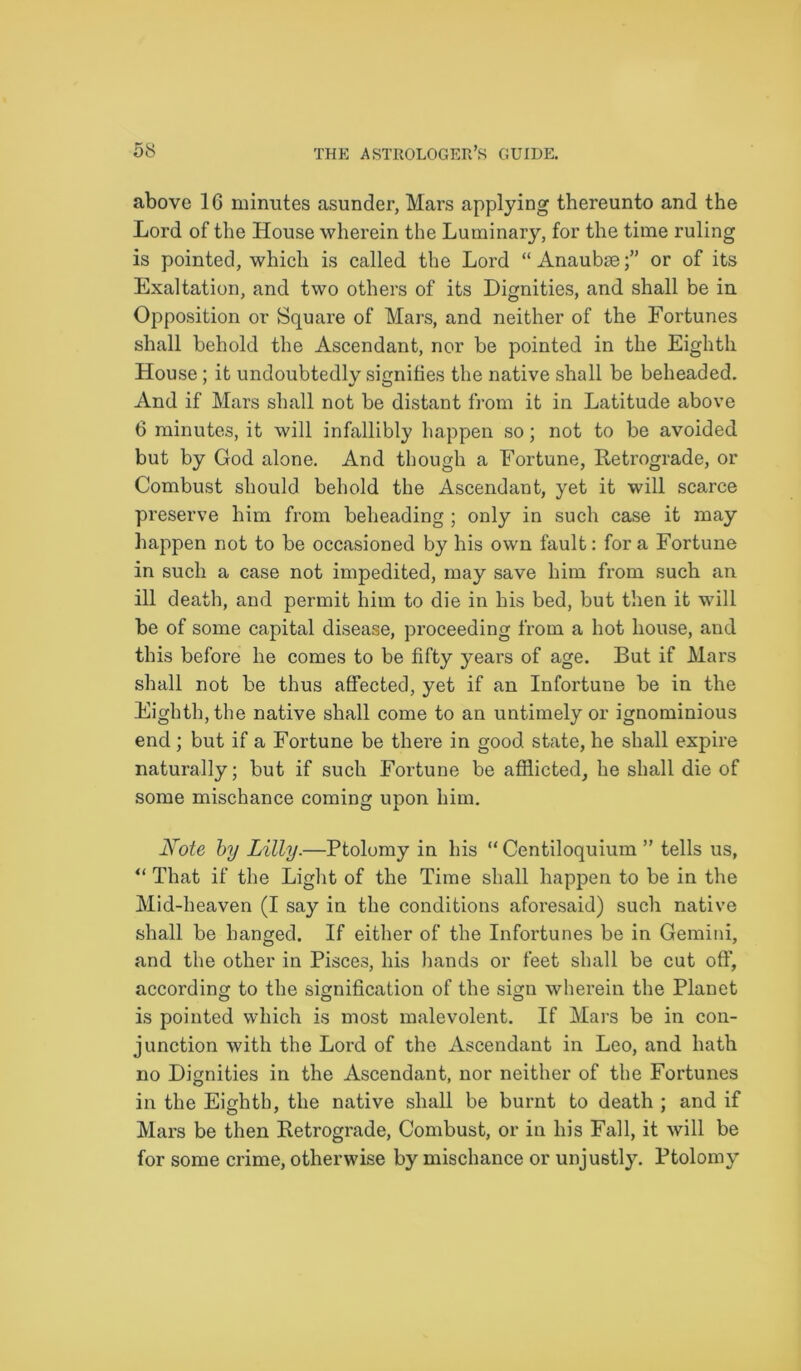 above 16 minutes asunder, Mars applying thereunto and the Lord of the House wherein the Luminary, for the time ruling is pointed, which is called the Lord “Anaubae;” or of its Exaltation, and two others of its Dignities, and shall be in Opposition or Square of Mars, and neither of the Fortunes shall behold the Ascendant, nor be pointed in the Eighth House; it undoubtedly signifies the native shall be beheaded. And if Mars shall not be distant from it in Latitude above 6 minutes, it will infallibly happen so; not to be avoided but by God alone. And though a Fortune, Retrograde, or Combust should behold the Ascendant, yet it will scarce preserve him from beheading ; only in such case it may happen not to be occasioned by his own fault: for a Fortune in such a case not impedited, may save him from such an ill death, and permit him to die in his bed, but then it will be of some capital disease, proceeding from a hot house, and this before he comes to be fifty years of age. But if Mars shall not be thus affected, yet if an Infortune be in the Eighth, the native shall come to an untimely or ignominious end; but if a Fortune be there in good state, he shall expire naturally; but if such Fortune be afflicted, he shall die of some mischance coming upon him. Note by Lilly.—Ptolomy in his “ Centiloquium ” tells us, “ That if the Light of the Time shall happen to be in the Mid-heaven (I say in the conditions aforesaid) such native shall be hanged. If either of the Infortunes be in Gemini, and the other in Pisces, his hands or feet shall be cut off, according to the signification of the sign wherein the Planet is pointed which is most malevolent. If Mars be in con- junction with the Lord of the Ascendant in Leo, and hath no Dignities in the Ascendant, nor neither of the Fortunes in the Eighth, the native shall be burnt to death ; and if Mars be then Retrograde, Combust, or in his Fall, it will be for some crime, otherwise by mischance or unjustly. Ptolomy