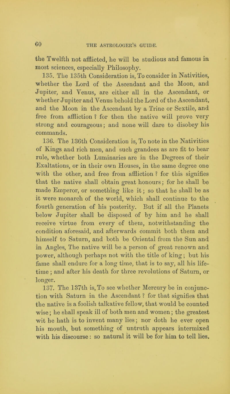 the Twelfth not afflicted, he will be studious and famous in most sciences, especially Philosophy. 135. The 135th Consideration is, To consider in Nativities, whether the Lord of the Ascendant and the Moon, and Jupiter, and Venus, are either all in the Ascendant, or whether Jupiter and Venus behold the Lord of the Ascendant, and the Moon in the Ascendant by a Trine or Sextile, and free from affliction ? for then the native will prove very strong and courageous; and none will dare to disobey his commands. 136. The 136tli Consideration is, To note in the Nativities of Kings and rich men, and such grandees as are fit to bear rule, whether both Luminaries are in the Degrees of their Exaltations, or in their own Houses, in the same degree one with the other, and free from affliction ? for this signifies that the native shall obtain great honours; for he shall be made Emperor, or something like it; so that he shall be as it were monarch of the world, which shall continue to the fourth generation of his posterity. But if all the Planets below Jupiter shall be disposed of by him and he shall receive virtue from every of them, notwithstanding the condition aforesaid, and afterwards commit both them and himself to Saturn, and both be Oriental from the Sun and in Angles, The native will be a person of great renown and power, although perhaps not with the title of king; but his fame shall endure for a long time, that is to say, all his life- time ; and after his death for three revolutions of Saturn, or longer. 137. The 137th is, To see whether Mercury be in conjunc- tion with Saturn in the Ascendant ? for that signifies that the native is a foolish talkative fellow, that would be counted wise; he shall speak ill of both men and women; the greatest wit he hath is to invent many lies; nor doth he ever open his mouth, but something of untruth appears intermixed with his discourse: so natural it will be for him to tell lies.