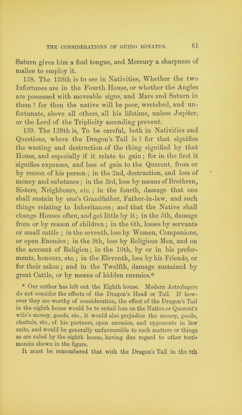 G1 Saturn gives him a foul tongue, and Mercury a sharpness of malice to employ it. 138. The 138th is to see in Nativities, Whether the two Infortunes are in the Fourth House, or whether the Angles are possessed with moveable signs, and Mars and Saturn in them ? for then the native will be poor, wretched, and un- fortunate, above all others, all his lifetime, unless Jupiter, or the Lord of the Triplicity ascending prevent. 139. The 139th is, To be careful, both in Nativities and Questions, where the Dragon’s Tail is ? for that signifies the wasting and destruction of the thing signified by that House, and especially if it relate to gain; for in the first it signifies expenses, and loss of gain to the Querent, from or by reason of his person ; in the 2nd, destruction, and loss of money and substance; in the 3rd, loss by means of Brethren, Sisters, Neighbours, etc. ; in the fourth, damage that one shall sustain by one’s Grandfather, Father-in-law, and such things relating to Inheritances; and that the Native shall change Houses often, and get little by it; in the 5 th, damage from or by reason of children; in the 6th, losses by servants or small cattle ; in the seventh, loss by Women, Companions, or open Enemies; in the 9th, loss by Religious Men, and on the account of Religion; in the 10th, by or in his prefer- ments, honours, etc.; in the Eleventh, loss by his Friends, or for their sakes ; and in the Twelfth, damage sustained by great Cattle, or by means of hidden enemies.* * Our author has left out the Eighth house. Modern Astrologers do not consider the effects of the Dragon’s Head or Tail. If how- ever they are worthy of consideration, the effect of the Dragon’s Tail in the eighth house would be to entail loss on the Native or Querent’s wife’s money, goods, etc., it would also prejudice the money, goods, chattels, etc., of his partners, open enemies, and opponents in law suits, and would be generally unfavourable to such matters or things as are ruled by the eighth house, having due regard to other testi- monies shown in the figure. It must be remembered that with the Dragon’s Tail in the 8th