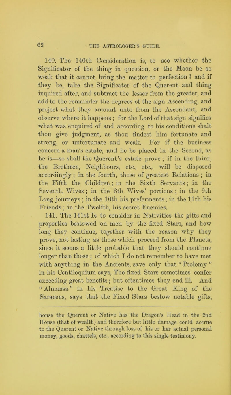 140. The 140th Consideration is, to see whether the Significator of the thing in question, or the Moon be so weak that it cannot bring the matter to perfection ? and if they be, take the Significator of the Querent and thing inquired after, and subtract the lesser from the greater, and. add to the remainder the degrees of the sign Ascending, and project what they amount unto from the Ascendant, and observe where it happens ; for the Lord of that sign signifies what was enquired of and according to his conditions shalt thou give judgment, as thou findest him fortunate and strong, or unfortunate and weak. For if the business concern a man’s estate, and he be placed in the Second, as he is—so shall the Querent’s estate prove ; if in the third, the Brethren, Neighbours, etc., etc., will be disposed accordingly; in the fourth, those of greatest Relations ; in the Fifth the Children; in the Sixth Servants; in the Seventh, Wives; in the 8tli Wives’ portions ; in the 9th Long journeys ; in the lOtli his preferments; in the 11th his Friends ; in the Twelfth, his secret Enemies. 141. The 141st Is to consider in Nativities the gifts and properties bestowed on men by the fixed Stars, and how long they continue, together with the reason why they prove, not lasting as those which proceed from the Planets, since it seems a little probable that they should continue longer than those ; of which I do not remember to have met with anything in the Ancients, save only that “ Ptolomy ” in his Centiloquium says, The fixed Stars sometimes confer exceeding great benefits; but oftentimes they end ill. And “Almansa” in his Treatise to the Great King of the Saracens, says that the Fixed Stars bestow notable gifts, house the Querent or Native has the Dragon’s Head in the 2nd House (that of wealth) and therefore but little damage could accrue to the Querent or Native through loss of his or her actual personal money, goods, chattels, etc., according to this single testimony.