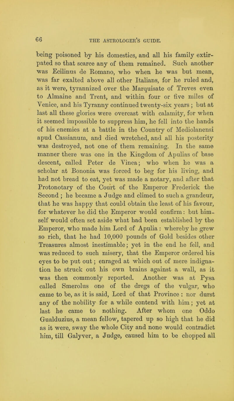 being poisoned by his domestics, and all his family extir- pated so that scarce any of them remained. Such another was Ecilinus de Romano, who when he was but mean, was far exalted above all other Italians, for he ruled and, as it were, tyrannized over the Marquisate of Treves even to Almaine and Trent, and within four or five miles of Venice, and his Tyranny continued twenty-six years ; but at last all these glories were overcast with calamity, for when it seemed impossible to suppress him, he fell into the hands of his enemies at a battle in the Country of Mediolanensi apud Cassianum, and died wretched, and all his posterity was destroyed, not one of them remaining. In the same manner there was one in the Kingdom of Apulias of base descent, called Peter de Vinea; who when he was a scholar at Bononia was forced to beg for his living, and had not bread to eat, yet was made a notary, and after that Protonotary of the Court of the Emperor Frederick the Second ; he became a Judge and climed to such a grandeur, that he was happy that could obtain the least of his favour, for whatever he did the Emperor would confirm: but him- self would often set aside what had been established by the Emperor, who made him Lord of Apulia : whereby he grew so rich, that he had 10,000 pounds of Gold besides other Treasures almost inestimable; yet in the end he fell, and was reduced to such misery, that the Emperor ordered his eyes to be put out; enraged at which out of mere indigna- tion he struck out his own brains against a wall, as it was then commonly reported. Another was at Pysa called Smerolus one of the dregs of the vulgar, who came to be, as it is said, Lord of that Province : nor durst any of the nobility for a while contend with him; yet at last he came to nothing. After whom one Oddo Gualduzius, a mean fellow, tapered up so high that he did as it were, sway the whole City and none would contradict him, till Galyver, a Judge, caused him to be chopped all