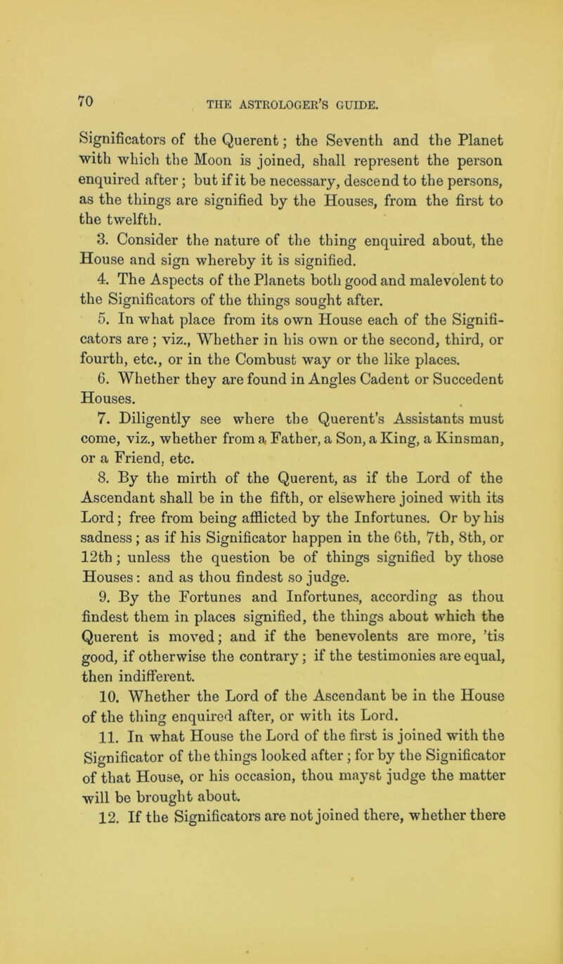 Significators of the Querent; the Seventh and the Planet with which the Moon is joined, shall represent the person enquired after; but if it be necessary, descend to the persons, as the things are signified by the Houses, from the first to the twelfth. 3. Consider the nature of the thing enquired about, the House and sign whereby it is signified. 4. The Aspects of the Planets both good and malevolent to the Significators of the things sought after. 5. In what place from its own House each of the Signifi- cators are ; viz., Whether in his own or the second, third, or fourth, etc., or in the Combust way or the like places. 6. Whether they are found in Angles Cadent or Succedent Houses. 7. Diligently see where the Querent’s Assistants must come, viz., whether from a Father, a Son, a King, a Kinsman, or a Friend, etc. 8. By the mirth of the Querent, as if the Lord of the Ascendant shall be in the fifth, or elsewhere joined with its Lord; free from being afflicted by the Infortunes. Or by his sadness ; as if his Significator happen in the 6th, 7th, 8th, or 12th ; unless the question be of things signified by those Houses: and as thou findest so judge. 9. By the Fortunes and Infortunes, according as thou findest them in places signified, the things about which the Querent is moved; and if the benevolents are more, ’tis good, if otherwise the contrary; if the testimonies are equal, then indifferent. 10. Whether the Lord of the Ascendant be in the House of the thing enquired after, or with its Lord. 11. In what House the Lord of the first is joined with the Significator of the things looked after; for by the Significator of that House, or his occasion, thou mayst judge the matter will be brought about. 12. If the Significators are not joined there, whether there