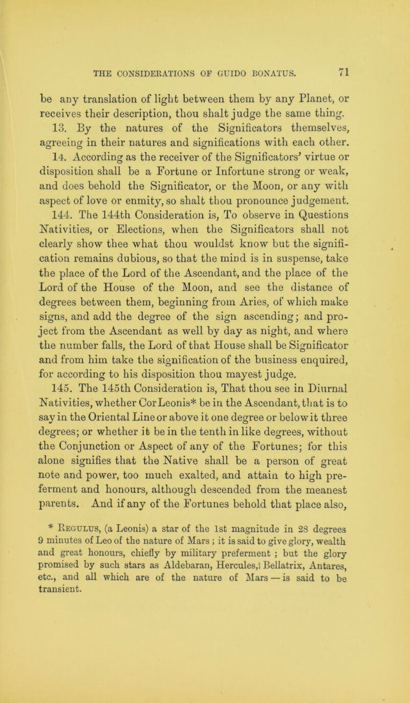 be any translation of light between them by any Planet, or receives their description, thou shalt judge the same thing. 13. By the natures of the Significators themselves, agreeing in their natures and significations with each other. 14. According as the receiver of the Significators’ virtue or disposition shall be a Fortune or Infortune strong or weak, and does behold the Significator, or the Moon, or any with aspect of love or enmity, so shalt thou pronounce judgement. 144. The 144th Consideration is, To observe in Questions Nativities, or Elections, when the Significators shall not clearly show thee what thou wouldst know but the signifi- cation remains dubious, so that the mind is in suspense, take the place of the Lord of the Ascendant, and the place of the Lord of the House of the Moon, and see the distance of degrees between them, beginning from Aries, of which make signs, and add the degree of the sign ascending; and pro- ject from the Ascendant as well by day as night, and where the number falls, the Lord of that House shall be Significator and from him take the signification of the business enquired, for according to his disposition thou mayest judge. 145. The 145th Consideration is, That thou see in Diurnal Nativities, whether CorLeonis* be in the Ascendant, that is to say in the Oriental Line or above it one degree or belowit three degrees; or whether it be in the tenth in like degrees, without the Conjunction or Aspect of any of the Fortunes; for this alone signifies that the Native shall be a person of great note and power, too much exalted, and attain to high pre- ferment and honours, although descended from the meanest parents. And if any of the Fortunes behold that place also, * Regulus, (a Leonis) a star of the 1st magnitude in 28 degrees 9 minutes of Leo of the nature of Mars ; it is said to give glory, wealth and great honours, chiefly by military preferment ; but the glory promised by such stars as Aldebaran, Hercules,] Bellatrix, Antares, etc., and all which are of the nature of Mars — is said to be transient.