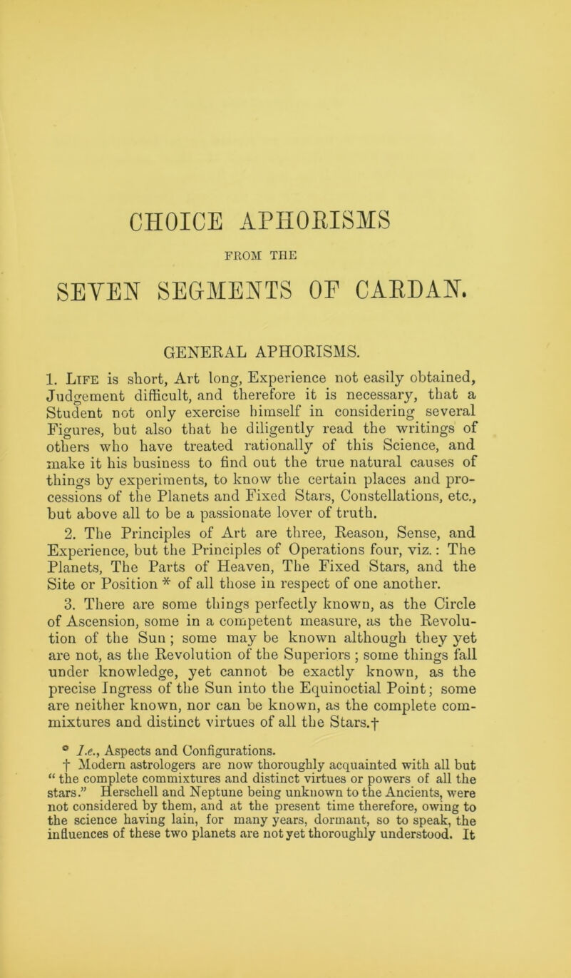 CHOICE APHORISMS FROM THE SEVEN SEGMENTS OF CARDAN. GENERAL APHORISMS. 1. Life is short, Art long, Experience not easily obtained, Judgement difficult, and therefore it is necessary, that a Student not only exercise himself in considering several Figures, but also that he diligently read the writings of others who have treated rationally of this Science, and make it his business to find out the true natural causes of things by experiments, to know the certain places and pro- cessions of the Planets and Fixed Stars, Constellations, etc., but above all to be a passionate lover of truth. 2. The Principles of Art are three, Reason, Sense, and Experience, but the Principles of Operations four, viz.: The Planets, The Parts of Heaven, The Fixed Stars, and the Site or Position * of all those in respect of one another. 3. There are some things perfectly known, as the Circle of Ascension, some in a competent measure, as the Revolu- tion of the Sun ; some may be known although they yet are not, as the Revolution of the Superiors ; some things fall under knowledge, yet cannot be exactly known, as the precise Ingress of the Sun into the Equinoctial Point; some are neither known, nor can be known, as the complete com- mixtures and distinct virtues of all the Stars, f ° /.<?., Aspects and Configurations. f Modern astrologers are now thoroughly acquainted with all but “ the complete commixtures and distinct virtues or powers of all the stars.” Herschell and Neptune being unknown to the Ancients, were not considered by them, and at the present time therefore, owing to the science having lain, for many years, dormant, so to speak, the influences of these two planets are not yet thoroughly understood. It