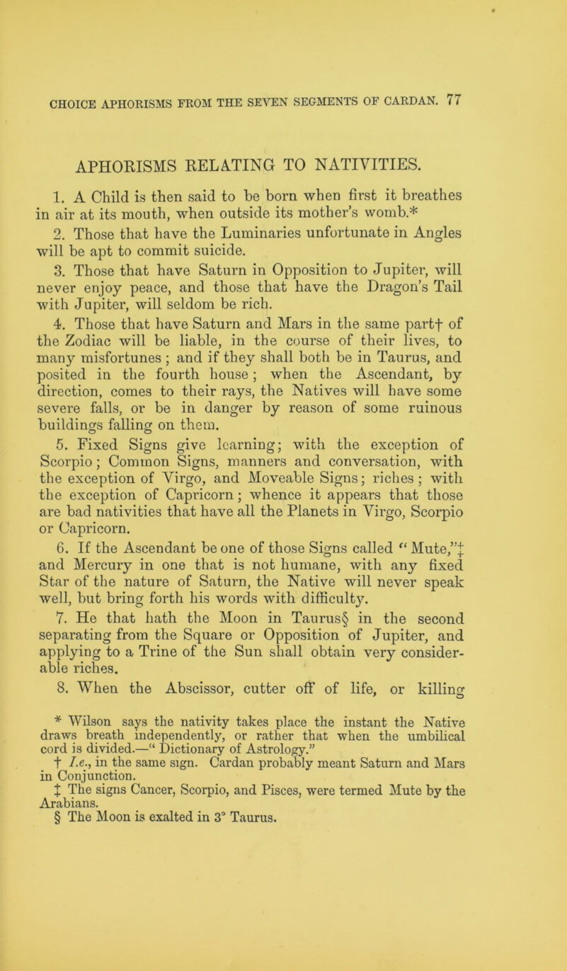 APHORISMS RELATING TO NATIVITIES. 1. A Child is then said to be born when first it breathes in air at its mouth, when outside its mother’s womb.* * * § 2. Those that have the Luminaries unfortunate in Angles will be apt to commit suicide. 3. Those that have Saturn in Opposition to Jupiter, will never enjoy peace, and those that have the Dragon’s Tail with Jupiter, will seldom be rich. 4. Those that have Saturn and Mars in the same partf of the Zodiac will be liable, in the course of their lives, to many misfortunes ; and if they shall both be in Taurus, and posited in the fourth house; when the Ascendant, by direction, comes to their rays, the Natives will have some severe falls, or be in danger by reason of some ruinous buildings falling on them. 5. Fixed Signs give learning; with the exception of Scorpio; Common Signs, manners and conversation, with the exception of Virgo, and Moveable Signs; riches; with the exception of Capricorn; whence it appears that those are bad nativities that have all the Planets in Virgo, Scorpio or Capricorn. 6. If the Ascendant be one of those Signs called “ Mute,”:}; and Mercury in one that is not humane, with any fixed Star of the nature of Saturn, the Native will never speak well, but bring forth his words with difficult)7. 7. He that hath the Moon in Taurus§ in the second separating from the Square or Opposition of Jupiter, and applying to a Trine of the Sun shall obtain very consider- able riches. 8. When the Abscissor, cutter off of life, or killing * Wilson says the nativity takes place the instant the Native draws breath independently, or rather that when the umbilical cord is divided.—“ Dictionary of Astrology.” t I.e., in the same sign. Cardan probably meant Saturn and Mars in Conjunction. X The signs Cancer, Scorpio, and Pisces, were termed Mute by the Arabians. § The Moon is exalted in 3° Taurus.
