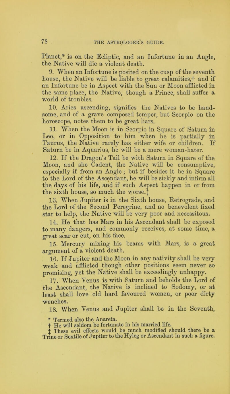 Planet,* is on the Ecliptic, and an Infortune in an Angle, the Native will die a violent death. 9. When an Infortune is posited on the cusp of the seventh house, the Native will be liable to great calamities,! and if an Infortune be in Aspect with the Sun or Moon afflicted in the same place, the Native, though a Prince, shall suffer a world of troubles. 10. Aries ascending, signifies the Natives to be hand- some, and of a grave composed temper, but Scorpio on the horoscope, notes them to be great liars. 11. When the Moon is in Scorpio in Square of Saturn in Leo, or in Opposition to him when he is partially in Taurus, the Native rarely has either wife or children. If Saturn be in Aquarius, he will be a mere woman-hater. 12. If the Dragon’s Tail be with Saturn in Square of the Moon, and she Cadent, the Native will be consumptive, especially if from an Angle ; but if besides it be in Square to the Lord of the Ascendant, he will be sickly and infirm all the days of his life, and if such Aspect happen in or from the sixth house, so much the worse, j 13. When Jupiter is in the Sixth house, Retrograde, and the Lord of the Second Peregrine, and no benevolent fixed star to help, the Native will be very poor and necessitous. 14. He that has Mars in his Ascendant shall be exposed to many dangers, and commonly receives, at some time, a great scar or cut, on his face. 15. Mercury mixing his beams with Mars, is a great argument of a violent death. 16. If Jupiter and the Moon in any nativity shall be very weak and afflicted though other positions seem never so promising, yet the Native shall be exceedingly unhappy. 17. When Yenus is with Saturn and beholds the Lord of the Ascendant, the Native is inclined to Sodomy, or at least shall love old hard favoured women, or poor dirty wenches. 18. When Yenus and Jupiter shall be in the Seventh, * Termed also the Anareta. t He will seldom be fortunate in his married life. 1 These evil effects would be much modified should there be a Trine or Sextile of Jupiter to the Hyleg or Ascendant in such a figure.