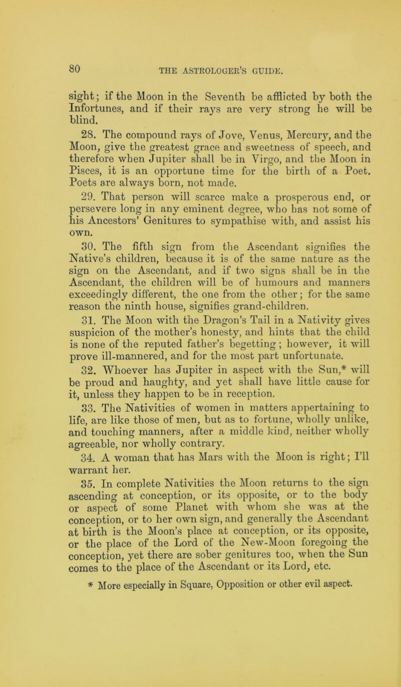 sight; if the Moon in the Seventh be afflicted by both the Infortunes, and if their rays are very strong he will be blind. 28. The compound rays of Jove, Venus, Mercury, and the Moon, give the greatest grace and sweetness of speech, and therefore when Jupiter shall be in Virgo, and the Moon in Pisces, it is an opportune time for the birth of a Poet. Poets are always born, not made. 29. That person will scarce make a prosperous end, or persevere long in any eminent degree, who has not some of his Ancestors’ Genitures to sympathise with, and assist his own. 30. The fifth siem from the Ascendant signifies the Native’s children, because it is of the same nature as the sign on the Ascendant, and if two signs shall be in the Ascendant, the children will be of humours and manners exceedingly different, the one from the other; for the same reason the ninth house, signifies grand-children. 31. The Moon with the Dragon’s Tail in a Nativity gives suspicion of the mother’s honesty, and hints that the child is none of the reputed father’s begetting ; however, it will prove ill-mannered, and for the most part unfortunate. 32. Whoever has Jupiter in aspect with the Sun,* will be proud and haughty, and yet shall have little cause for it, unless they happen to be in reception. 33. The Nativities of women in matters appertaining to life, are like those of men, but as to fortune, wholly unlike, and touching manners, after a middle kind, neither wholly agreeable, nor wholly contrary. 34. A woman that has Mars with the Moon is right; I’ll warrant her. 35. In complete Nativities the Moon returns to the sign ascending at conception, or its opposite, or to the body or aspect of some Planet with whom she was at the conception, or to her own sign, and generally the Ascendant at birth is the Moon’s place at conception, or its opposite, or the place of the Lord of the New-Moon foregoing the conception, yet there are sober genitures too, when the Sun comes to the place of the Ascendant or its Lord, etc. * More especially in Square, Opposition or other evil aspect.