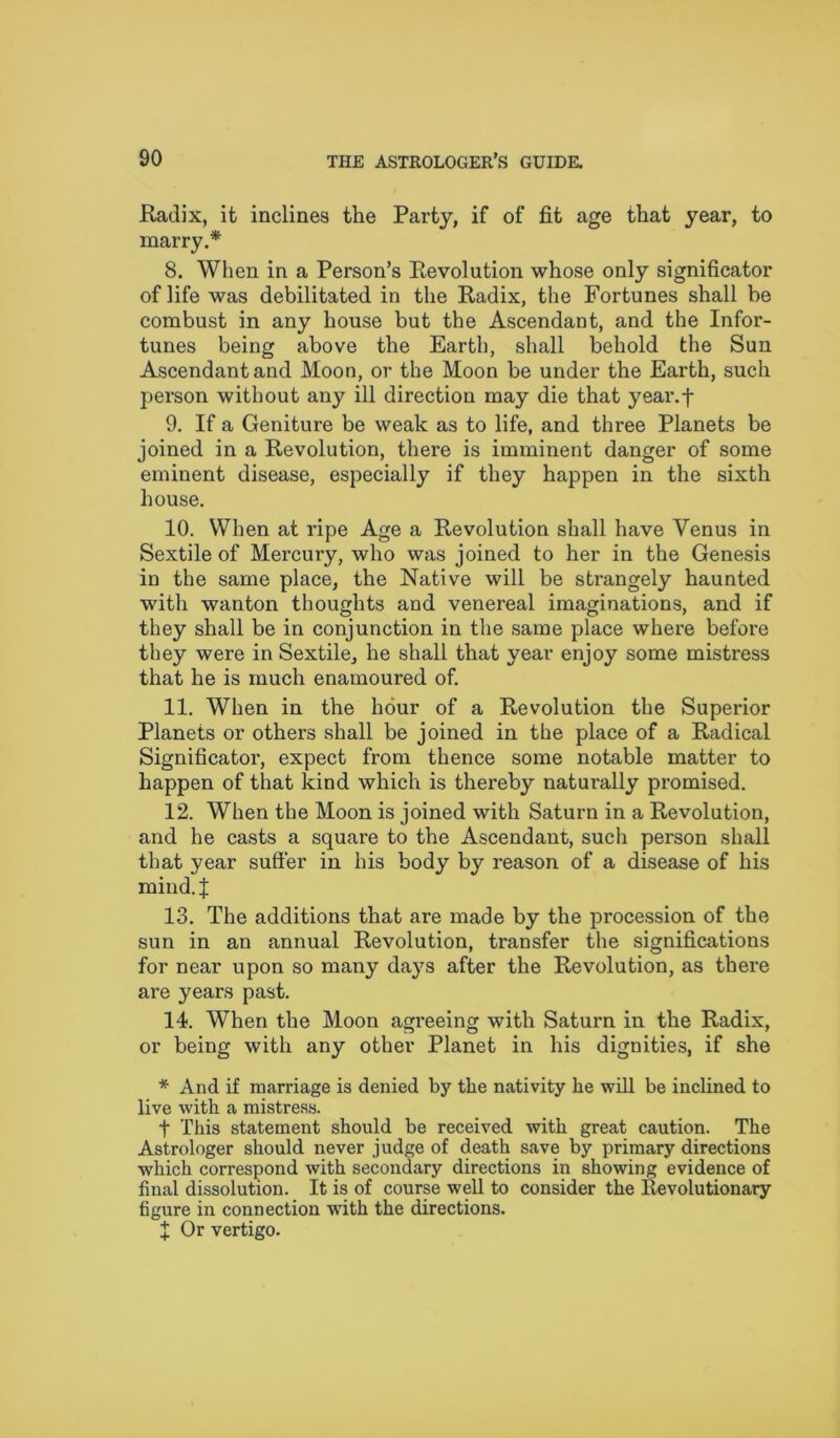 Radix, it inclines the Party, if of fit age that year, to marry.* 8. When in a Person’s Revolution whose only significator of life was debilitated in the Radix, the Fortunes shall be combust in any house but the Ascendant, and the Infor- tunes being above the Earth, shall behold the Sun Ascendant and Moon, or the Moon be under the Earth, such person without any ill direction may die that year.f 9. If a Geniture be weak as to life, and three Planets be joined in a Revolution, there is imminent danger of some eminent disease, especially if they happen in the sixth house. 10. When at ripe Age a Revolution shall have Venus in Sextile of Mercury, who was joined to her in the Genesis in the same place, the Native will be strangely haunted with wanton thoughts and venereal imaginations, and if they shall be in conjunction in the same place where before they were in Sextile, he shall that year enjoy some mistress that he is much enamoured of. 11. When in the hour of a Revolution the Superior Planets or others shall be joined in the place of a Radical Significator, expect from thence some notable matter to happen of that kind which is thereby naturally promised. 12. When the Moon is joined with Saturn in a Revolution, and he casts a square to the Ascendant, sucli person shall that year suffer in his body by reason of a disease of his mind.J 13. The additions that are made by the procession of the sun in an annual Revolution, transfer the significations for near upon so many days after the Revolution, as there are years past. 14. When the Moon agreeing with Saturn in the Radix, or being with any other Planet in his dignities, if she * And if marriage is denied by the nativity he will be inclined to live with a mistress. t This statement should be received with great caution. The Astrologer should never judge of death save by primary directions which correspond with secondary directions in showing evidence of final dissolution. It is of course well to consider the Revolutionary figure in connection with the directions. I Or vertigo.