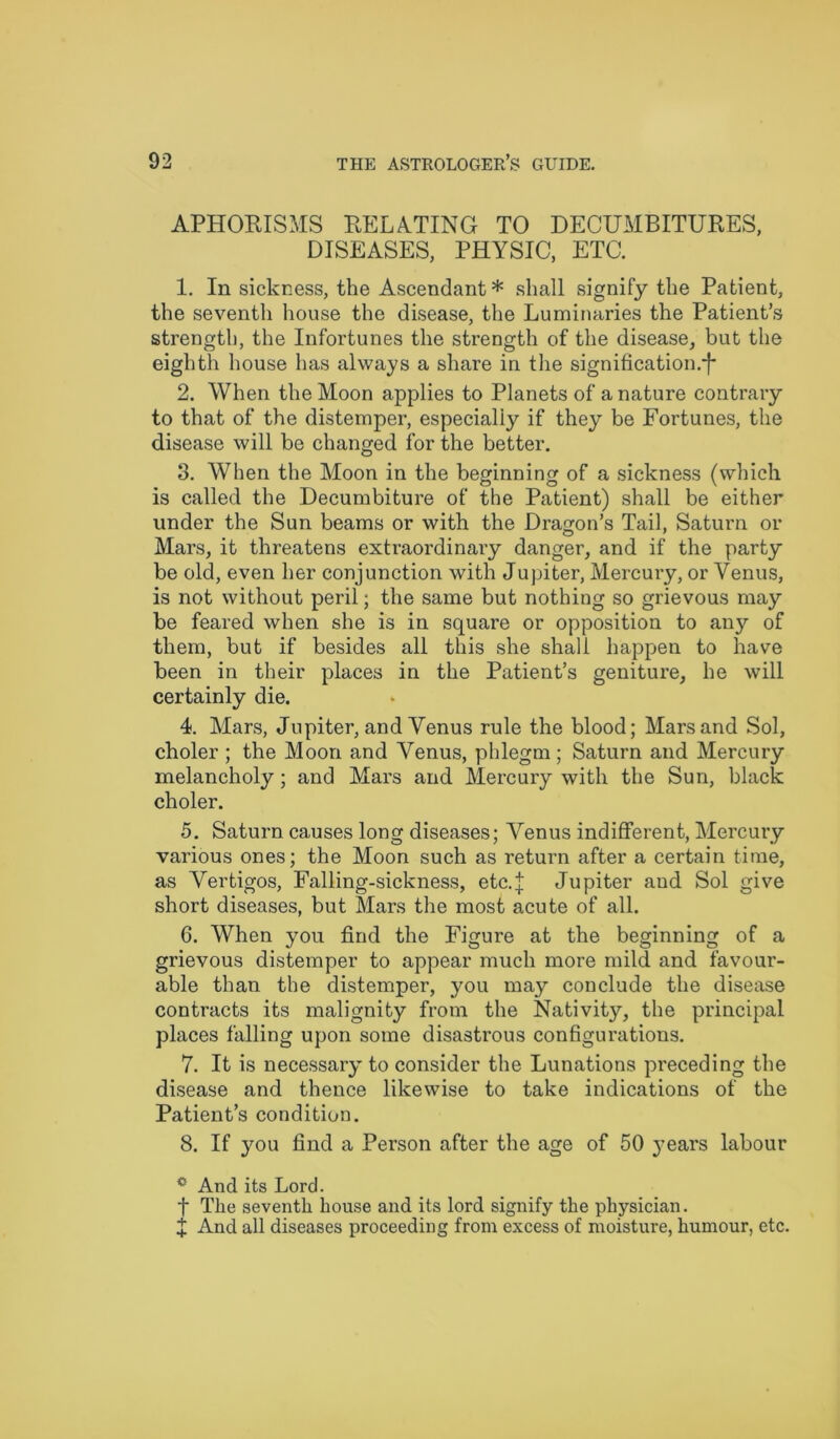 APHORISMS RELATING TO DECUMBITURES, DISEASES, PHYSIC, ETC. 1. In sickness, the Ascendant * shall signify the Patient, the seventh house the disease, the Luminaries the Patient’s strength, the Infortunes the strength of the disease, but the eighth house has always a share in the signification.*!* 2. When the Moon applies to Planets of a nature contrary to that of the distemper, especially if they be Fortunes, the disease will be changed for the better. 3. When the Moon in the beginning of a sickness (which is called the Decumbiture of the Patient) shall be either under the Sun beams or with the Dragon’s Tail, Saturn or Mars, it threatens extraordinary danger, and if the party be old, even her conjunction with Jupiter, Mercury, or Venus, is not without peril; the same but nothing so grievous may be feared when she is in square or opposition to any of them, but if besides all this she shall happen to have been in their places in the Patient’s geniture, he will certainly die. 4. Mars, Jupiter, and Venus rule the blood; Mars and Sol, choler ; the Moon and Venus, phlegm ; Saturn and Mercury melancholy; and Mars and Mercury with the Sun, black choler. 5. Saturn causes long diseases; Venus indifferent, Mercury various ones; the Moon such as return after a certain time, as Vertigos, Falling-sickness, etc.j Jupiter and Sol give short diseases, but Mars the most acute of all. 6. When you find the Figure at the beginning of a grievous distemper to appear much more mild and favour- able than the distemper, you may conclude the disease contracts its malignity from the Nativity, the principal places falling upon some disastrous configurations. 7. It is necessary to consider the Lunations preceding the disease and thence likewise to take indications of the Patient’s condition. 8. If you find a Person after the age of 50 years labour c And its Lord. f The seventh house and its lord signify the physician. X And all diseases proceeding from excess of moisture, humour, etc.