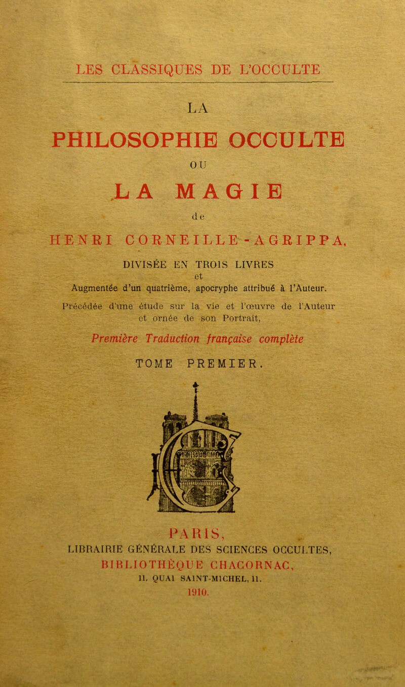 LES CLASSIQUES DE L’OCCULTE LA PHILOSOPHIE OCCULTE ou LA MAGIE d e HENRI CORNEILLE-AGRIPPA, DIVISÉE EN TROIS LIVRES et Augmentée d’un quatrième, apocryphe attribué à l’Auteur. Précédée d’une étude sur la vie et l’œuvre de l’Auteur et ornée de son Portrait, Première Traduction française complète TOME PREMIER. PARIS, LIBRAIRIE GÉNÉRALE DES SCIENCES OCCULTES, BIBLIOTHÈQUE CHACORNAC, 11. QUAI SAINT-MICHEL, 11. 1910.