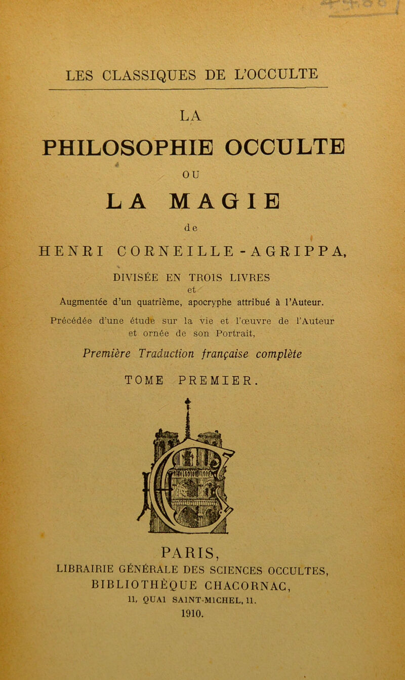 LES CLASSIQUES DE L’OCCULTE LA PHILOSOPHIE OCCULTE ou LA MAGIE de HENRI CORNEILLE-AGRIPPA, DIVISÉE EN TROIS LIVRES et Augmentée d’un quatrième, apocryphe attribué à l’Auteur. Précédée d’une étude sur la vie et l’œuvre de l’Auteur et ornée de son Portrait, Première Traduction française complète TOME PREMIER. PARIS, LIBRAIRIE GÉNÉRALE DES SCIENCES OCCULTES, BIBLIOTHÈQUE CHACORNAC, IL QUAI SAINT-MICIIEL.ll. 1910.