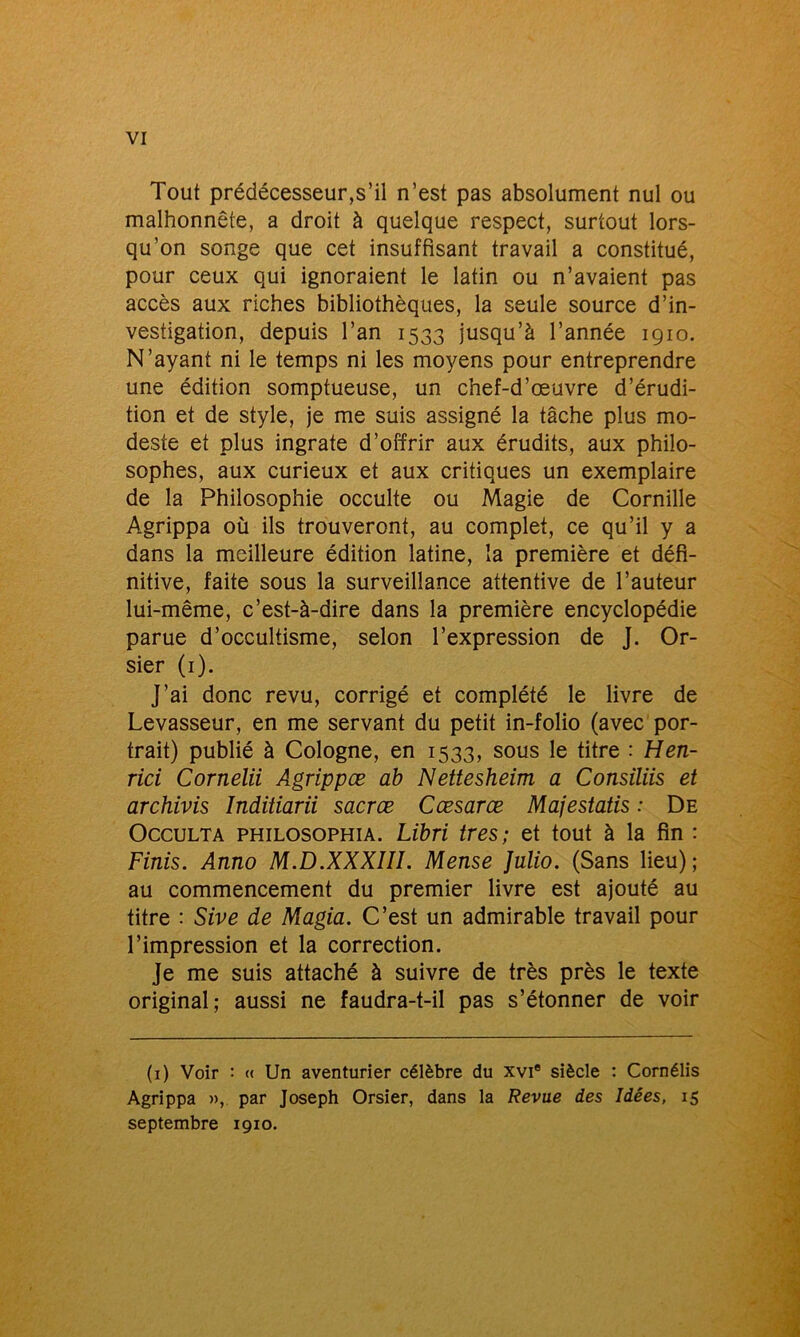 Tout prédécesseur,s’il n’est pas absolument nul ou malhonnête, a droit à quelque respect, surtout lors- qu’on songe que cet insuffisant travail a constitué, pour ceux qui ignoraient le latin ou n’avaient pas accès aux riches bibliothèques, la seule source d’in- vestigation, depuis l’an 1533 jusqu’à l’année 1910. N’ayant ni le temps ni les moyens pour entreprendre une édition somptueuse, un chef-d’œuvre d’érudi- tion et de style, je me suis assigné la tâche plus mo- deste et plus ingrate d’offrir aux érudits, aux philo- sophes, aux curieux et aux critiques un exemplaire de la Philosophie occulte ou Magie de Cornille Agrippa où ils trouveront, au complet, ce qu’il y a dans la meilleure édition latine, la première et défi- nitive, faite sous la surveillance attentive de l’auteur lui-même, c’est-à-dire dans la première encyclopédie parue d’occultisme, selon l’expression de J. Or- sier (1). J’ai donc revu, corrigé et complété le livre de Levasseur, en me servant du petit in-folio (avec por- trait) publié à Cologne, en 1533, sous le titre : Hen- rici Cornelii Agrippæ ab Nettesheim a Consiliis et archivis Inditiarii sacrœ Cœsarœ Majestatis : De Occulta philosophia. Libri très; et tout à la fin : Finis. Anno M.D.XXXIII. Meuse Julio. (Sans lieu); au commencement du premier livre est ajouté au titre : Sive de Magia. C’est un admirable travail pour l’impression et la correction. Je me suis attaché à suivre de très près le texte original; aussi ne faudra-t-il pas s’étonner de voir (1) Voir : « Un aventurier célèbre du xvi® siècle : Cornélis Agrippa », par Joseph Orsier, dans la Revue des Idées, 15 septembre 1910.