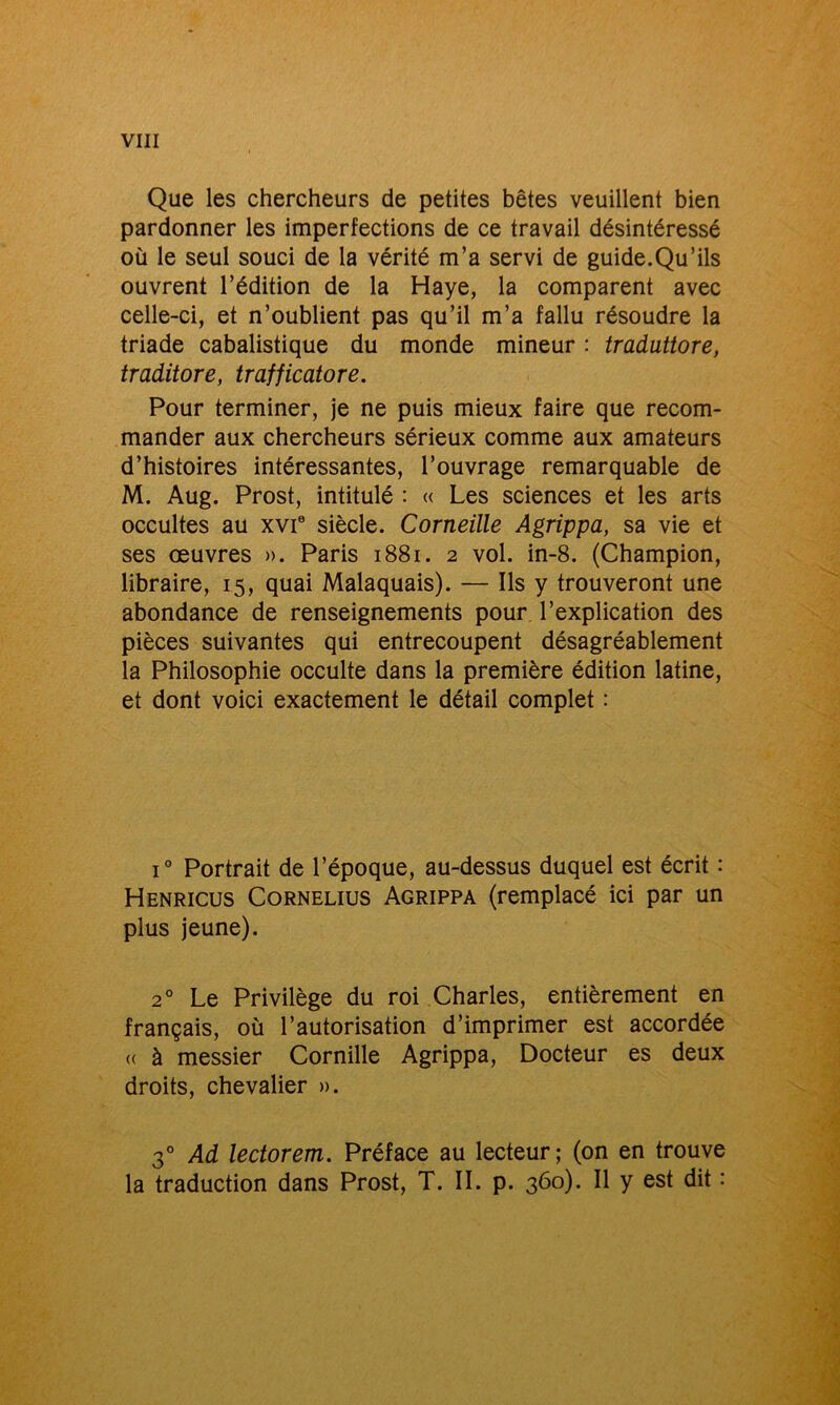 Que les chercheurs de petites bêtes veuillent bien pardonner les imperfections de ce travail désintéressé où le seul souci de la vérité m’a servi de guide.Qu’ils ouvrent l’édition de la Haye, la comparent avec celle-ci, et n’oublient pas qu’il m’a fallu résoudre la triade cabalistique du monde mineur : traduttore, traditore, trafficatore. Pour terminer, je ne puis mieux faire que recom- mander aux chercheurs sérieux comme aux amateurs d’histoires intéressantes, l’ouvrage remarquable de M. Aug. Prost, intitulé : « Les sciences et les arts occultes au xvie siècle. Corneille Agrippa, sa vie et ses œuvres ». Paris 1881. 2 vol. in-8. (Champion, libraire, 15, quai Malaquais). — Ils y trouveront une abondance de renseignements pour l’explication des pièces suivantes qui entrecoupent désagréablement la Philosophie occulte dans la première édition latine, et dont voici exactement le détail complet : i° Portrait de l’époque, au-dessus duquel est écrit : Henricus Cornélius Agrippa (remplacé ici par un plus jeune). 20 Le Privilège du roi Charles, entièrement en français, où l’autorisation d’imprimer est accordée « à messier Cornille Agrippa, Docteur es deux droits, chevalier ». 3° Ad lectorem. Préface au lecteur; (on en trouve la traduction dans Prost, T. IL p. 360). Il y est dit :