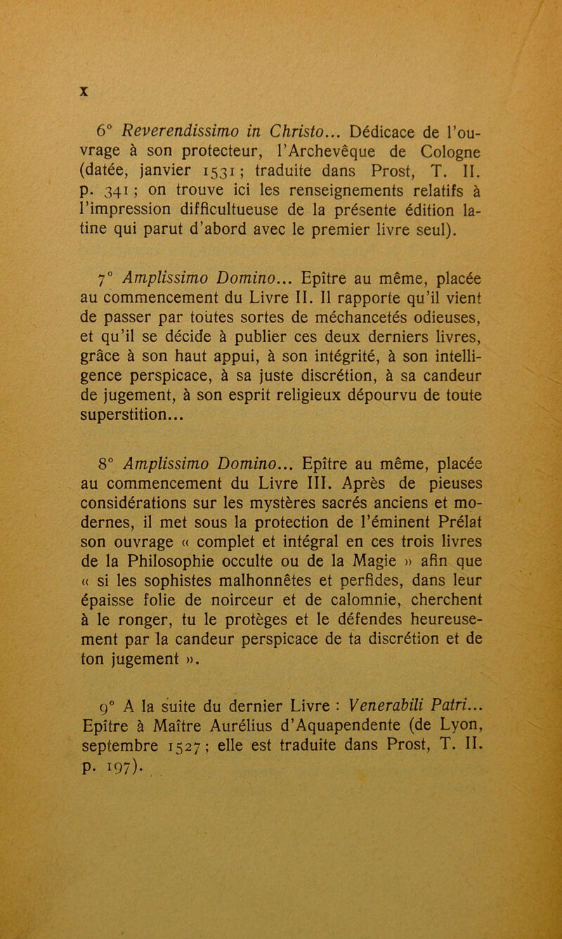 6° Reverendissimo in Christo... Dédicace de l’ou- vrage à son protecteur, l’Archevêque de Cologne (datée, janvier 1531 ; traduite dans Prost, T. IL p. 341 ; on trouve ici les renseignements relatifs à l’impression diffîcultueuse de la présente édition la- tine qui parut d’abord avec le premier livre seul). 70 Amplissimo Domino... Epître au même, placée au commencement du Livre IL II rapporte qu’il vient de passer par toutes sortes de méchancetés odieuses, et qu’il se décide à publier ces deux derniers livres, grâce à son haut appui, à son intégrité, à son intelli- gence perspicace, à sa juste discrétion, à sa candeur de jugement, à son esprit religieux dépourvu de toute superstition... 8° Amplissimo Domino... Epître au même, placée au commencement du Livre III. Après de pieuses considérations sur les mystères sacrés anciens et mo- dernes, il met sous la protection de l’éminent Prélat son ouvrage « complet et intégral en ces trois livres de la Philosophie occulte ou de la Magie » afin que « si les sophistes malhonnêtes et perfides, dans leur épaisse folie de noirceur et de calomnie, cherchent à le ronger, tu le protèges et le défendes heureuse- ment par la candeur perspicace de ta discrétion et de ton jugement ». 90 A la suite du dernier Livre : Venerabili Patri... Epître à Maître Aurélius d’Aquapendente (de Lyon, septembre 1527; elle est traduite dans Prost, T. IL p. 197).