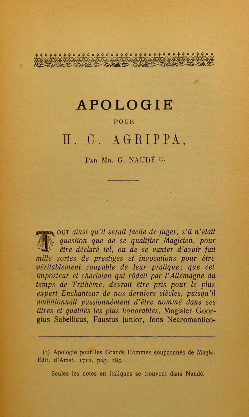 APOLOGIE POUR H. C. AGRIPPA, Par Mr. G. NAUDÉ out ainsi qu’il serait facile de juger, s’il n’était j]< fJ .k. question que de se qualifier Magicien, pour ^£1> être déclaré tel, ou de se vanter d’avoir fait mille sortes de prestiges et invocations pour être véritablement coupable de leur pratique; que cet imposteur et charlatan qui rôdait par l’Allemagne du temps de Trithème, devrait être pris pour le plus expert Enchanteur de nos derniers siècles, puisqu’il ambitionnait passionnément d’être nommé dans ses titres et qualités les plus honorables, Magister Goor- gius Sabellicus, Faustus junior, fons Necromantico- (i) Apologie pour les Grands Hommes soupçonnés de Magic. Edit. d’Amst. 1712, pag. 285. Seules les notes en italiques se trouvent dans Naudé.