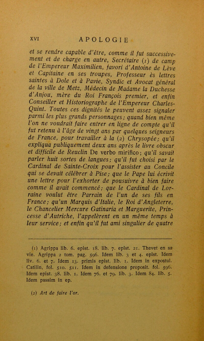 et se rendre capable d’être, comme il fut successive- ment et de charge en autre, Secrétaire (/) de camp de l’Empereur Maximilien, favori d’Antoine de Lève et Capitaine en ses troupes, Professeur ès lettres saintes à Dole et à Pavie, Syndic et Avocat général de la ville de Metz, Médecin de Madame la Duchesse d’Anjou, mère du Roi François premier, et enfin Conseiller et Historiographe de l’Empereur Charles- Quint. Toutes ces dignités le peuvent assez signaler parmi les plus grands personnages; quand bien même l’on ne voudrait faire entrer en ligne de compte qu’il fut retenu à l’âge de vingt ans par quelques seigneurs de France, pour travailler à la (2) Chrysopée; qu’il expliqua publiquement deux ans après le livre obscur et difficile de Reuclin De verbo mirifico; qu’il savait parler huit sortes de langues; qu’il fut choisi par le Cardinal de Sainte-Croix pour l’assister au Concile qui se devait célébrer à Pise; que le Pape lui écrivit une lettre pour l’exhorter de pousuivre à bien faire comme il avait commencé; que le Cardinal de Lor- raine voulut être Parrain de l’un de ses fils en France; qu’un Marquis d’Italie, le Roi d’Angleterre, le Chancelier Mercure Gatinaria et Marguerite, Prin- cesse d’Autriche, l’appelèrent en un même temps à leur service; et enfin qu’il fut ami singulier de quatre (1) Agrippa lib. 6. epist. 18. lib. 7. epist. 21. Thevet en sa vie. Agrippa 2 tom. pag. 596. Idem lib. 3 et 4. epist. Idem liv. 6. et 7. Idem 13. primis epist. lib. 1. Idem in expostul. Catilin, fol. 510. 511. Idem in defensione proposit. fol. 596. Idem epist. 38. lib. 1. Idem 76. et 79. lib. 3. Idem 84. lib. 5. Idem passim in ep. (2) Art de faire l’or.