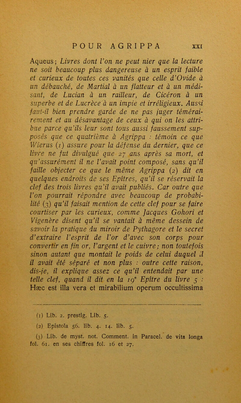 Aqueus; Livres dont l’on ne peut nier que la lecture ne soit beaucoup plus dangereuse à un esprit faible et curieux de toutes ces vanités que celle d’Ovide à un débauché, de Martial à un flatteur et à un médi- sant, de Lucian à un railleur, de Cicéron à un superbe et de Lucrèce à un impie et irréligieux. Aussi faui-il bien prendre garde de ne pas juger témérai- rement et au désavantage de ceux à qui on les attri- bue parce qu’ils leur sont tous aussi faussement sup- posés que ce quatrième à Agrippa : témoin ce que Wierus (i) assure pour la défense du dernier, que ce livre ne fut divulgué que 27 ans après sa mort, et qu’assurément il ne l’avait point composé, sans qu’il faille objecter ce que le même Agrippa (2) dit en quelques endroits de ses Epîtres, qu’il se réservait la clef des trois livres qu’il avait publiés. Car outre que l’on pourrait répondre avec beaucoup de probabi- lité (3) qu’il faisait mention de cette clef pour se faire courtiser par les curieux, comme Jacques Gohori et Vigenère disent qu’il se vantait à même dessein de savoir la pratique du miroir de Pythagore et le secret d’extraire l’esprit de l’or d’avec son corps pour convertir en fin or, l’argent et le cuivre; non toutefois sinon autant que montait le poids de celui duquel il il avait été séparé et non plus : outre cette raison, dis-je, il explique assez ce qu’il entendait par une telle clef, quand il dit en la içe Epître du livre 5 : Hæc est ilia vera et mirabilium operum occultissima (1) Lib. 2. prestig. Lib. 5. (2) Epistola 56. lib. 4. 14. lib. 5. (3) Lib. de myst. not. Comment, in Paracel. de vita longa fol. 61. en ses chiffres fol. 16 et 27.