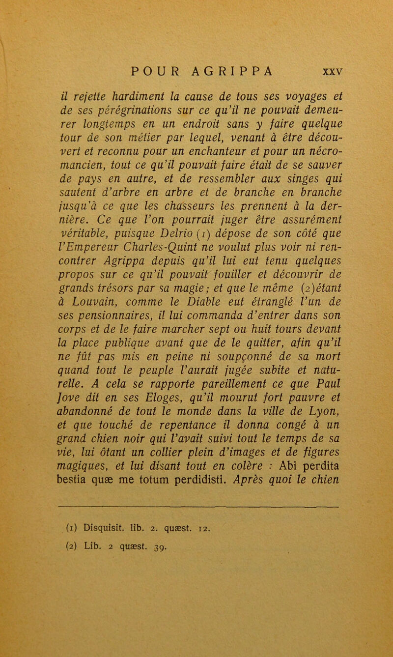 il rejette hardiment la cause de tous ses voyages et de ses pérégrinations sur ce qu’il ne pouvait demeu- rer longtemps en un endroit sans y faire quelque tour de son métier par lequel, venant à être décou- vert et reconnu pour un enchanteur et pour un nécro- mancien, tout ce qu’il pouvait faire était de se sauver de pays en autre, et de ressembler aux singes qui sautent d’arbre en arbre et de branche en branche jusqu’à ce que les chasseurs les prennent à la der- nière. Ce que l’on pourrait juger être assurément véritable, puisque Delrio (i) dépose de son côté que l’Empereur Charles-Quint ne voulut plus voir ni ren- contrer Agrippa depuis qu’il lui eut tenu quelques propos sur ce qu’il pouvait fouiller et découvrir de grands trésors par sa magie; et que le même (2)étant à Louvain, comme le Diable eut étranglé l’un de ses pensionnaires, il lui commanda d’entrer dans son corps et de le faire marcher sept ou huit tours devant la place publique avant que de le quitter, afin qu’il ne fût pas mis en peine ni soupçonné de sa mort quand tout le peuple l’aurait jugée subite et natu- relle. A cela se rapporte pareillement ce que Paul Jove dit en ses Eloges, qu’il mourut fort pauvre et abandonné de tout le monde dans la ville de Lyon, et que touché de repentance il donna congé à un grand chien noir qui l’avait suivi tout le temps de sa vie, lui ôtant un collier plein d’images et de figures magiques, et lui disant tout en colère : Abi perdita bestia quæ me totum perdidisti. Après quoi le chien (1) Disquisit. lib. 2. quæst. 12. (2) Lib. 2 quæst. 39.
