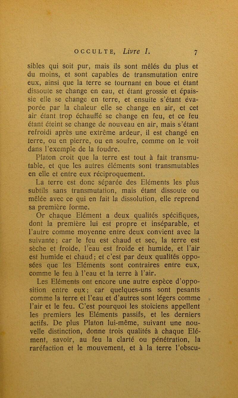 sibles qui soit pur, mais ils sont mêlés du plus et du moins, et sont capables de transmutation entre eux, ainsi que la terre se tournant en boue et étant dissoute se change en eau, et étant grossie et épais- sie elle se change en terre, et ensuite s’étant éva- porée par la chaleur elle se change en air, et cet air étant trop échauffé se change en feu, et ce feu étant éteint se change de nouveau en air, mais s’étant refroidi après une extrême ardeur, il est changé en terre, ou en pierre, ou en soufre, comme on le voit dans l’exemple de la foudre. Platon croit que la terre est tout à fait transmu- table, et que les autres éléments sont transmutables en elle et entre eux réciproquement. La terre est donc séparée des Eléments les plus subtils sans transmutation, mais étant dissoute ou mêlée avec ce qui en fait la dissolution, elle reprend sa première forme. Or chaque Elément a deux qualités spécifiques, dont la première lui est propre et inséparable, et l’autre comme moyenne entre deux convient avec la suivante; car le feu est chaud et sec, la terre est sèche et froide, l’eau est froide et humide, et l’air est humide et chaud; et c’est par deux qualités oppo- sées que les Eléments sont contraires entre eux, comme le feu à l’eau et la terre à l’air. Les Eléments ont encore une autre espèce d’oppo- sition entre eux ; car quelques-uns sont pesants comme la terre et l’eau et d’autres sont légers comme l’air et le feu. C’est pourquoi les stoïciens appellent les premiers les Eléments passifs, et les derniers actifs. De plus Platon lui-même, suivant une nou- velle distinction, donne trois qualités à chaque Elé- ment, savoir, au feu la clarté ou pénétration, la raréfaction et le mouvement, et à la terre l’obscu-